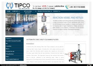 AUTOMATIC DISC SELF-CLEANING FILTER
Introduction:
Automatic Disc Self-cleaning Filter from Tipco company is mainly used for
filtrating high viscous liquid. Cleaning disc with spring moving up and
down inside the filtration screen removes the impurity on the screen.
Filtration liquid enters from the top to bottom, filtrate from the inside to
outside of the screen. The impurities remain on the surface of the screen,
easy to remove, collected to the collecting room. When it moves
downward, all the impurities will be removed by the disc to the collecting
room. When it moves upward, the disc remove the impurities from the
Dispersers
Bead Mill / Horizontal Bead Mill
Mill
Emulsifiers
Mixers
Reaction Vessels
Filling Machines
Filters
Fluid Complete Equipment
HOME CONTACTPRODUCTS/SOLUTIONAPPLICATION
INDUSTRY
COMPANY
Do you need professional PDFs? Try PDFmyURL!
 
