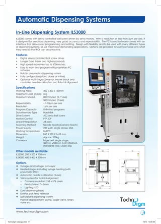 Automatic Dispensing Systems
          In-Line Dispensing System ILS3000
          ILS3000 comes with servo controlled ball screw driven by servo motors. With a resolution of less than 2µm per axis, it
          is designed for precision dispensing, very good accuracy and repeatability. The PC based software comes with an
          interface that allows easy programming and editing. Design with ﬂexibility and to be used with many different types
          of dispensing systems, ILS will meet most demanding applications. Options are provided for user to choose only what
          they need so that ROI can be attractive.

          Features
          •    Digital servo controlled ball screw drives
          •    Longer Z axis travel and higher payloads
          •    High speed movement up to 600mm/sec
          •    Easy to learn and program with proprietary PC
               software
          •    Build in pneumatic dispensing system
          •    Fully conﬁgurable (stand alone or in-line)
          •    Optional multi-stage conveyor, heater block and
               controller, needle calibration and ﬁducial alignment

          Speciﬁcations
          Working Area:          300 x 300 x 150mm
          Maximum Load (Z axis): 6kg
          Maximum Speed:         800mm/sec (X, Y axis)
                                 500mm/sec (Z axis)
          Repeatability          +/- 10µm per axis
          Resolution             1µm per axis
          Program Capacity       Unlimited programs
          Data Memory Type       Hard disk
          Drive System           AC Servo Ball Screw
          Motion Control         PTP, CP
          Linear Interpolation   All axes
          Teaching Method        Needle teach (Camera teach)
          Power Supply           220 VAC, single phase, 20A
          Working Temperature    0-40°C
          Dimension              850 X 950 X 1655 mm
          Weight                 Approx. 350kg
          Conveyor:              Edge belt, single stage,
                                 300mm x300mm (LxW) (SMEMA
                                 standard) Max. Load: 2kg

          Other models available:
          ILS2000: 200 X 200 X 150mm
          ILS4000: 400 X 400 X 150mm

          Options
          v 2-stages and 3-stages conveyor
          v Heated stages including syringe heating (with
            pneumatic lifter)
          v Automatic needle calibration (3-axis)
          v Vision system for fudicial alignment
            o Camera resolution: 768 x 576 pixels
            o Field of view: 7 x 5mm
            o Lighting: LED
          v Dual dispensing head
          v Exterior bulk feed reservoir
          v Specialised dispensing system
            Positive displacement pump, auger valve, rotary
            valve etc.



          www.techno-digm.com                                                                                               11


Technodigm Catalogue.indd 11                                                                                                  7/3/12 10:09 AM
 