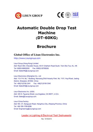 Brochure
Global Office of Lisun Electronics Inc.
http://www.Lisungroup.com
Lisun Group (Hong Kong) Limited
Add: Room 803, Chevalier House, 45-51 Chatham Road South, Tsim Sha Tsui, KL, HK
Tel: 00852-68852050 Fax: 00852-30785638
Email: SalesHK@Lisungroup.com
Lisun Electronics (Shanghai) Co., Ltd
Add: 113-114, No. 1 Building, Nanxiang Zhidi Industry Park, No. 1101, Huyi Road, Jiading
District, Shanghai, 201802, China
Tel: +86(21)5108 3341 Fax: +86(21)5108 3342
Email: SalesSH@Lisungroup.com
Lisun Electronics Inc. (USA)
Add: 445 S. Figueroa Street, Los Angeless, CA 90071, U.S.A.
Email: Sales@Lisungroup.com
Lisun China Factory
Add: NO. 37, Xiangyuan Road, Hangzhou City, Zhejiang Province, China
Tel: +86-189-1799-6096
Email: Engineering@Lisungroup.com
Leader in Lighting & Electrical Test Instruments
Rev. 10/18/2019
Automatic Double Drop Test
Machine
(DT-60KG)
 