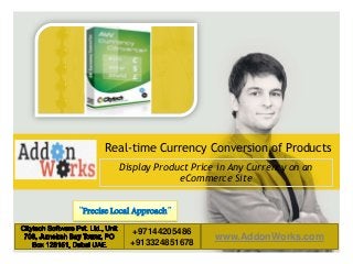 LOGO AREA

Real-time Currency Conversion of Products
Display Product Price in Any Currency on an
eCommerce Site
“Precise Local Approach”
Default address Avenue, 4214,
www.AddonWorks.com 55 55
+55 32 3836
Postal code 80.250-210 / Curitiba PR BR
___________________________________________

www.default.com

__________

Default address Avenue, 4214,
LOGO AREA
Postal code 80.250-210 / Curitiba PR BR

+97144205486
55
| +55 32 3836 55+913324851678
| www.default.com
+55 32 9685 55 55

+55 32 9685 55 55

 