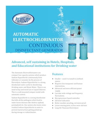 Features
AUTOMATIC
ELECTROCHLORINATOR
CONTINUOUS
DISINFECTANT GENERATOR
The Automatic Electrochlorinators are
compact low capacity systems which produce
Sodium Hypochlorite continuously from
Saltwater or seawater, by the process of
Electrolysis. Sodium Hypochlorite is a strong
disinfectant and is useful in disinfecting
Drinking water and Waste Water. There is no
need to buy and stock Gas or Liquid Chlorine.
This is a wall mounted compact model with
automatic control.
Sodium Hypochlorite is a strong disinfectant
that kills all the pathogens which lead to
water borne diseases like cholera, typhoid,
paratyphoid etc. Our system also leaves some
residual Sodium Hypochlorite in water to
prevent bacteria from getting picked up
during storage or redistribution.
Advanced, self sustaining in Hotels, Hospitals,
and Educational institutions for Drinking water
l
l
l
l
l
l
l
l
l
Smaller – easier to install in confined
spaces
Requires less manpower and human
intervention.
Advanced and more efficient power
supply.
Can take wide voltage and frequency
fluctuations.
Microprocessor based controller.
Salt level indication
Better weather proofing, corrosion proof.
Lesser moving parts, so less wear and tear
Long-life Titanium Electrolyzer
 