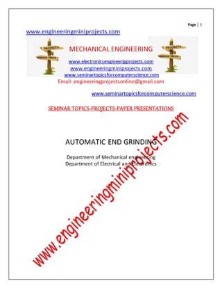 Page 1
www.engineeringminiprojects.com
MECHANICAL ENGINEERING
wwwwww..eelleeccttrroonniiccsseennggiinneeeerriiggpprroojjeeccttss..ccoomm
www.engineeringminiprojects.com
wwwwww..sseemmiinnaarrttooppiiccssffoorrccoommppuutteerrsscciieennccee..ccoomm
Email-.engineeringprojectsonline@gmail.com
wwwwww..sseemmiinnaarrttooppiiccssffoorrccoommppuutteerrsscciieennccee..ccoomm
SEMINAR TOPICS-PROJECTS-PAPER PRESENTATIONS
AUTOMATIC END GRINDING
Department of Mechanical engineering
Department of Electrical and Electronics
 