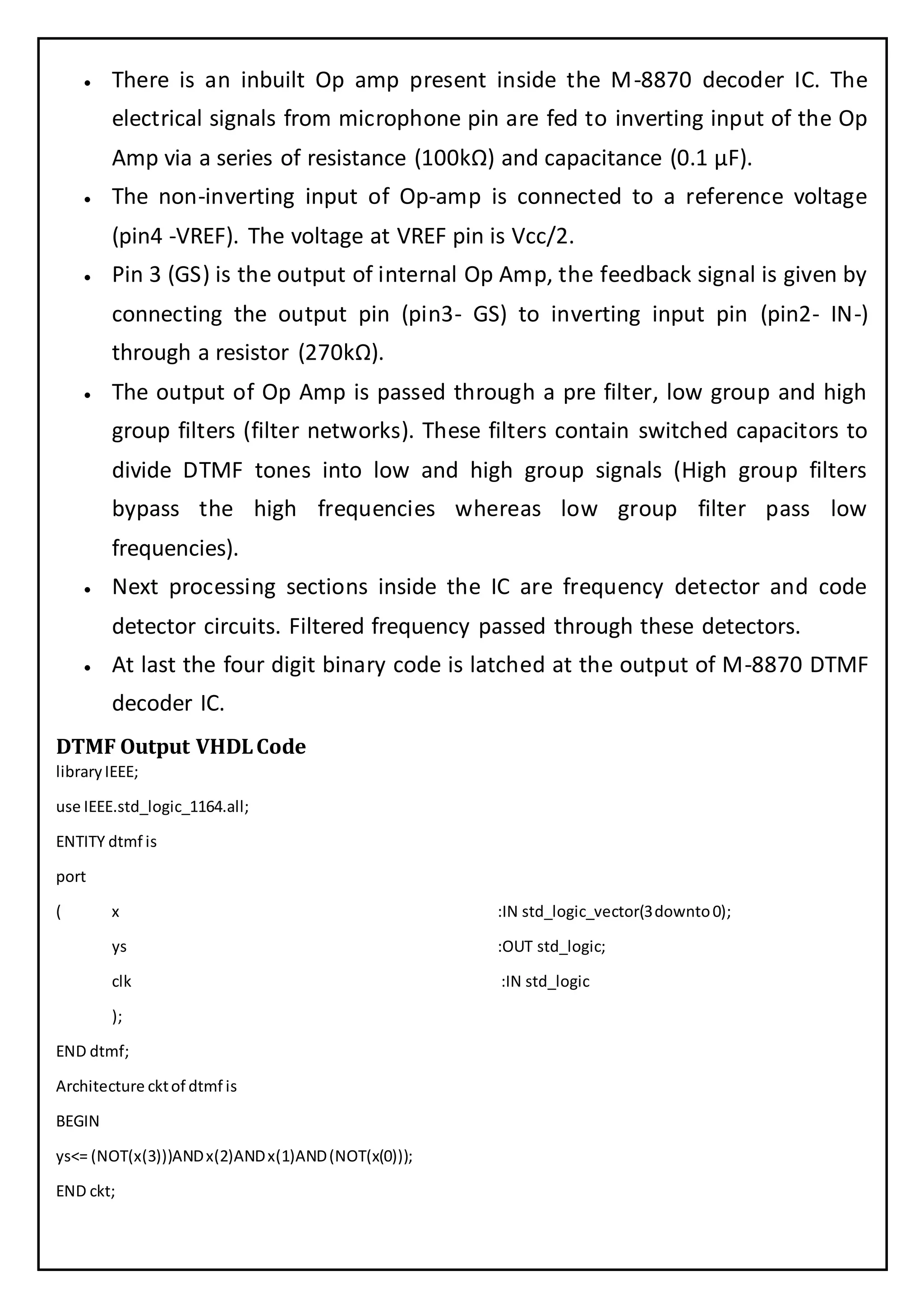  There is an inbuilt Op amp present inside the M-8870 decoder IC. The
electrical signals from microphone pin are fed to inverting input of the Op
Amp via a series of resistance (100kΩ) and capacitance (0.1 µF).
 The non-inverting input of Op-amp is connected to a reference voltage
(pin4 -VREF). The voltage at VREF pin is Vcc/2.
 Pin 3 (GS) is the output of internal Op Amp, the feedback signal is given by
connecting the output pin (pin3- GS) to inverting input pin (pin2- IN-)
through a resistor (270kΩ).
 The output of Op Amp is passed through a pre filter, low group and high
group filters (filter networks). These filters contain switched capacitors to
divide DTMF tones into low and high group signals (High group filters
bypass the high frequencies whereas low group filter pass low
frequencies).
 Next processing sections inside the IC are frequency detector and code
detector circuits. Filtered frequency passed through these detectors.
 At last the four digit binary code is latched at the output of M-8870 DTMF
decoder IC.
DTMF Output VHDLCode
libraryIEEE;
use IEEE.std_logic_1164.all;
ENTITY dtmf is
port
( x :IN std_logic_vector(3downto0);
ys :OUT std_logic;
clk :IN std_logic
);
END dtmf;
Architecture cktof dtmf is
BEGIN
ys<= (NOT(x(3)))ANDx(2)ANDx(1)AND(NOT(x(0)));
END ckt;
 