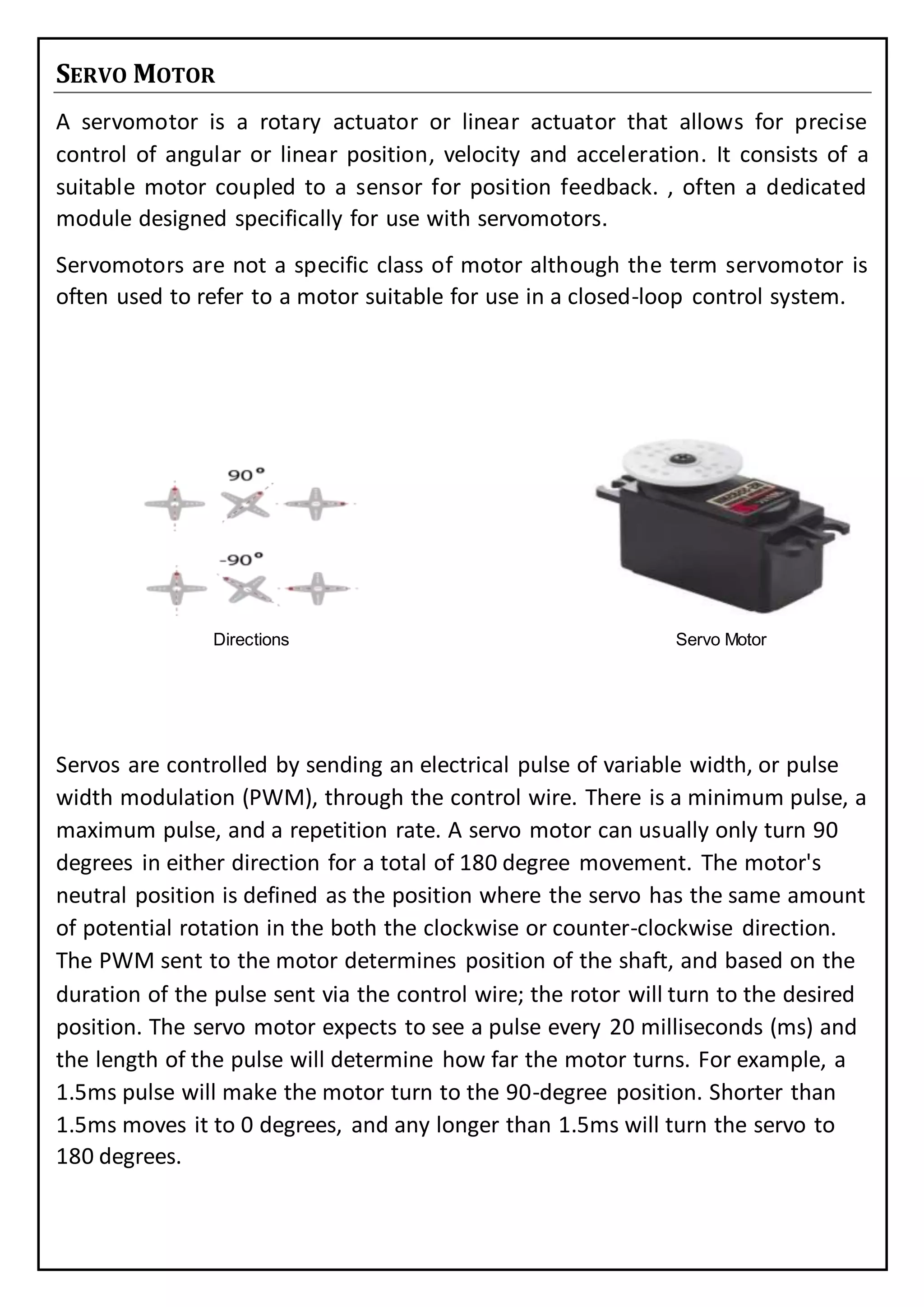 SERVO MOTOR
A servomotor is a rotary actuator or linear actuator that allows for precise
control of angular or linear position, velocity and acceleration. It consists of a
suitable motor coupled to a sensor for position feedback. , often a dedicated
module designed specifically for use with servomotors.
Servomotors are not a specific class of motor although the term servomotor is
often used to refer to a motor suitable for use in a closed-loop control system.
Directions Servo Motor
Servos are controlled by sending an electrical pulse of variable width, or pulse
width modulation (PWM), through the control wire. There is a minimum pulse, a
maximum pulse, and a repetition rate. A servo motor can usually only turn 90
degrees in either direction for a total of 180 degree movement. The motor's
neutral position is defined as the position where the servo has the same amount
of potential rotation in the both the clockwise or counter-clockwise direction.
The PWM sent to the motor determines position of the shaft, and based on the
duration of the pulse sent via the control wire; the rotor will turn to the desired
position. The servo motor expects to see a pulse every 20 milliseconds (ms) and
the length of the pulse will determine how far the motor turns. For example, a
1.5ms pulse will make the motor turn to the 90-degree position. Shorter than
1.5ms moves it to 0 degrees, and any longer than 1.5ms will turn the servo to
180 degrees.
 