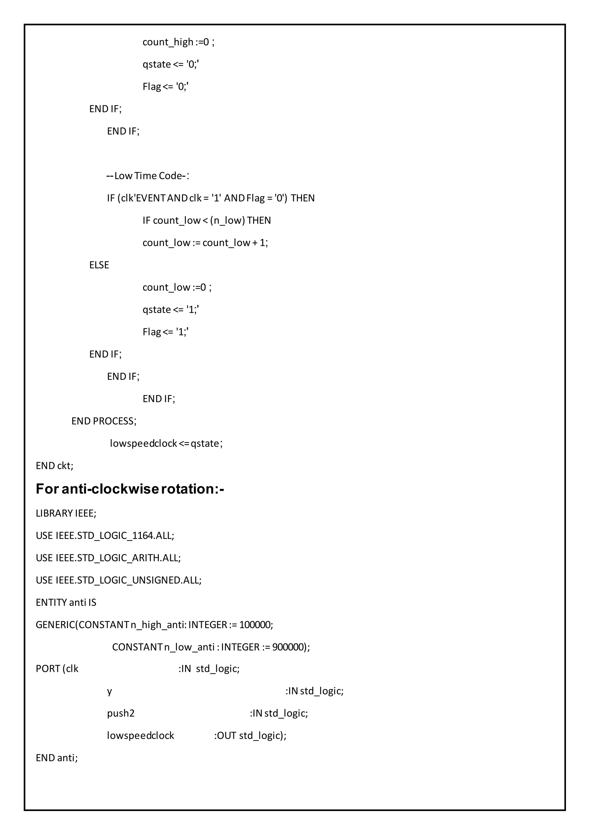 count_high:=0 ;
qstate <= '0;'
Flag<= '0;'
END IF;
END IF;
--LowTime Code :-
IF (clk'EVENTANDclk= '1' ANDFlag = '0') THEN
IF count_low< (n_low) THEN
count_low:= count_low + 1;
ELSE
count_low:=0 ;
qstate <= '1;'
Flag<= '1;'
END IF;
END IF;
END IF;
END PROCESS;
lowspeedclock<=qstate;
END ckt;
For anti-clockwiserotation:-
LIBRARY IEEE;
USE IEEE.STD_LOGIC_1164.ALL;
USE IEEE.STD_LOGIC_ARITH.ALL;
USE IEEE.STD_LOGIC_UNSIGNED.ALL;
ENTITY anti IS
GENERIC(CONSTANTn_high_anti:INTEGER:= 100000;
CONSTANTn_low_anti :INTEGER := 900000);
PORT (clk :IN std_logic;
y :IN std_logic;
push2 :IN std_logic;
lowspeedclock :OUT std_logic);
END anti;
 