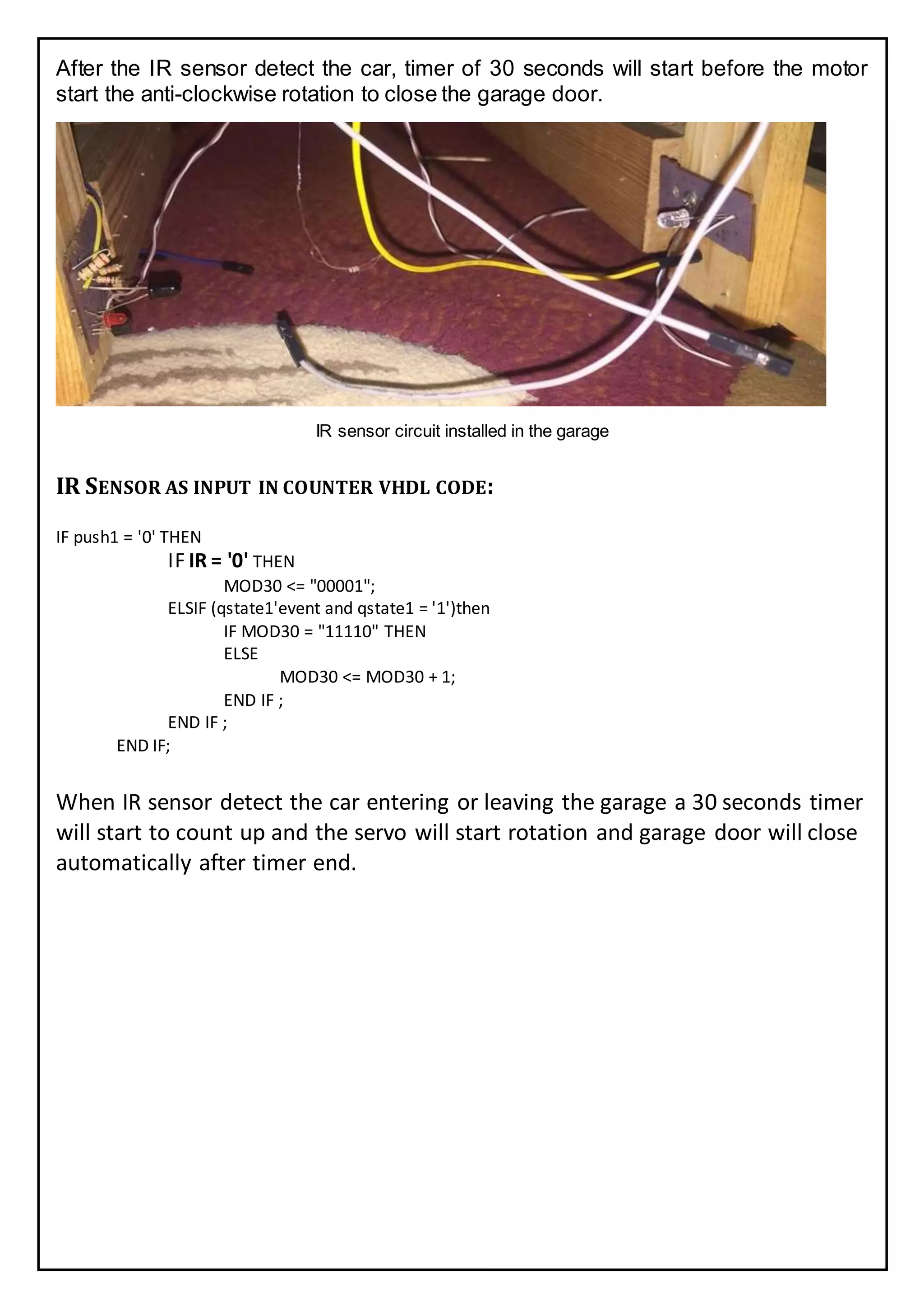 After the IR sensor detect the car, timer of 30 seconds will start before the motor
start the anti-clockwise rotation to close the garage door.
IR sensor circuit installed in the garage
IR SENSOR AS INPUT IN COUNTER VHDL CODE:
IF push1 = '0' THEN
IF IR = '0' THEN
MOD30 <= "00001";
ELSIF (qstate1'event and qstate1 = '1')then
IF MOD30 = "11110" THEN
ELSE
MOD30 <= MOD30 + 1;
END IF ;
END IF ;
END IF;
When IR sensor detect the car entering or leaving the garage a 30 seconds timer
will start to count up and the servo will start rotation and garage door will close
automatically after timer end.
 