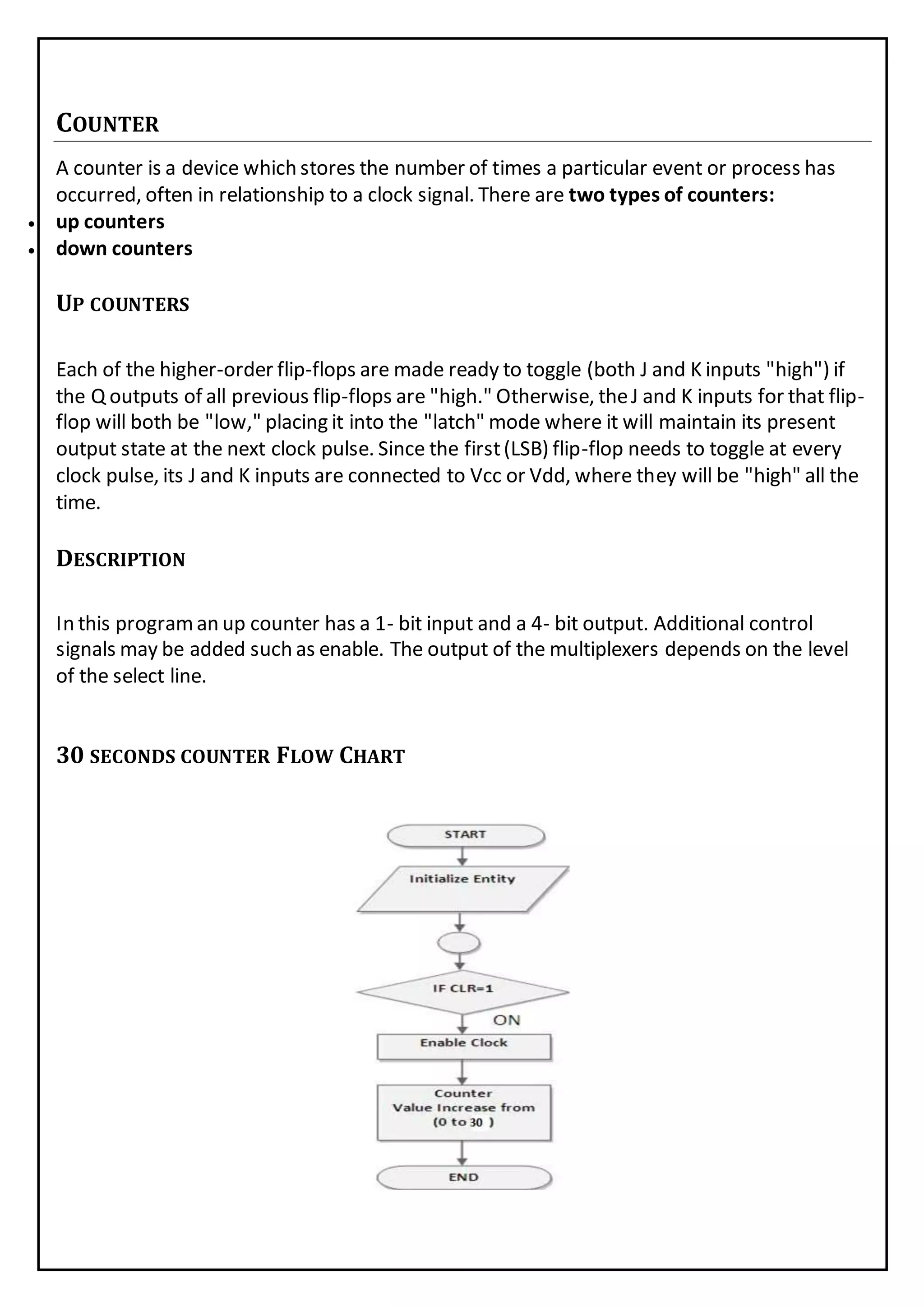 COUNTER
A counter is a device which stores the number of times a particular event or process has
occurred, often in relationship to a clock signal. There are two types of counters:
 up counters
 down counters
UP COUNTERS
Each of the higher-order flip-flops are made ready to toggle (both J and K inputs "high") if
the Q outputs of all previous flip-flops are "high." Otherwise, theJ and K inputs for that flip-
flop will both be "low," placing it into the "latch" mode where it will maintain its present
output state at the next clock pulse. Since the first(LSB) flip-flop needs to toggle at every
clock pulse, its J and K inputs are connected to Vcc or Vdd, where they will be "high" all the
time.
DESCRIPTION
In this programan up counter has a 1- bit input and a 4- bit output. Additional control
signals may be added such as enable. The output of the multiplexers depends on the level
of the select line.
30 SECONDS COUNTER FLOW CHART
 