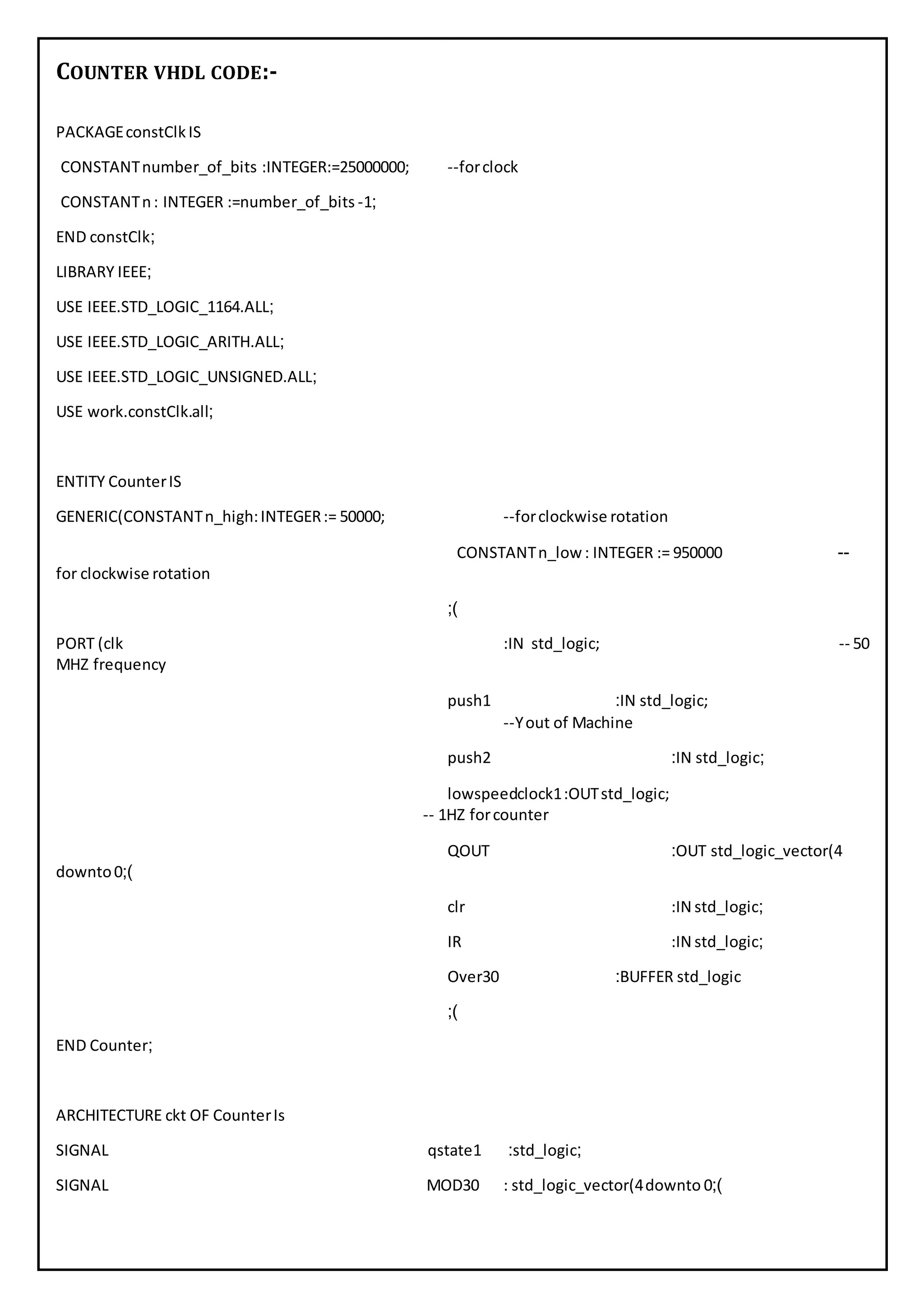 COUNTER VHDL CODE:-
PACKAGEconstClkIS
CONSTANTnumber_of_bits :INTEGER:=25000000; --forclock
CONSTANTn: INTEGER :=number_of_bits -1;
END constClk;
LIBRARY IEEE;
USE IEEE.STD_LOGIC_1164.ALL;
USE IEEE.STD_LOGIC_ARITH.ALL;
USE IEEE.STD_LOGIC_UNSIGNED.ALL;
USE work.constClk.all;
ENTITY CounterIS
GENERIC(CONSTANTn_high:INTEGER:= 50000; --forclockwise rotation
CONSTANTn_low : INTEGER := 950000 --
for clockwise rotation
;)
PORT (clk :IN std_logic; -- 00
MHZ frequency
push1 :IN std_logic;
--Yout of Machine
push2 :IN std_logic;
lowspeedclock1:OUTstd_logic;
-- 1HZ forcounter
QOUT :OUT std_logic_vector(4
downto0;)
clr :IN std_logic;
IR :IN std_logic;
Over30 :BUFFER std_logic
;)
END Counter;
ARCHITECTURE ckt OF CounterIs
SIGNAL qstate1 :std_logic;
SIGNAL MOD30 : std_logic_vector(4downto 0;)
 