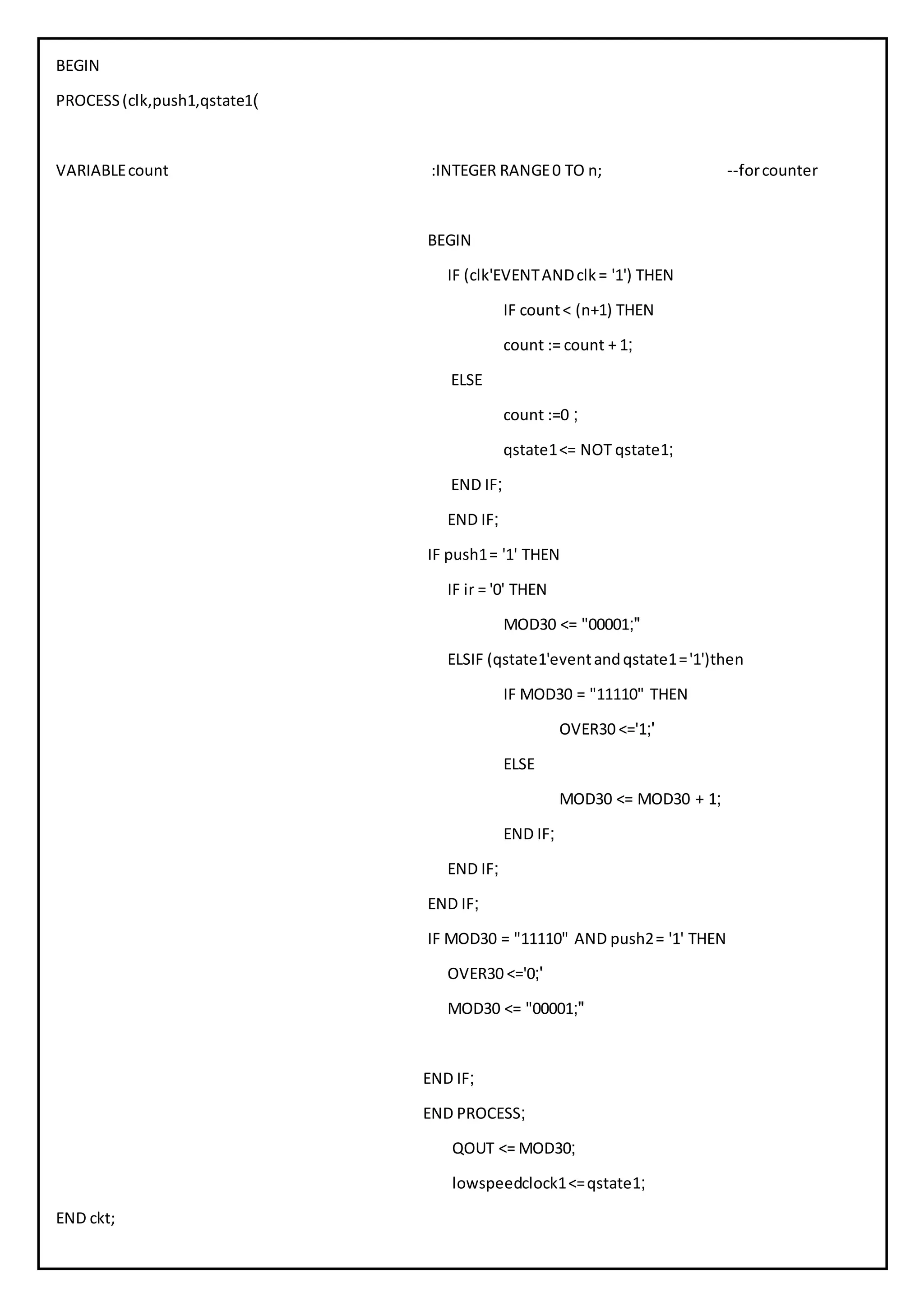 BEGIN
PROCESS(clk,push1,qstate1)
VARIABLEcount :INTEGER RANGE0 TO n; --forcounter
BEGIN
IF (clk'EVENTANDclk= '1') THEN
IF count< (n+1) THEN
count := count + 1;
ELSE
count :=0 ;
qstate1<= NOT qstate1;
END IF;
END IF;
IF push1= '1' THEN
IF ir = '0' THEN
MOD30 <= "00001;"
ELSIF (qstate1'eventandqstate1='1')then
IF MOD30 = "11110" THEN
OVER30 <='1;'
ELSE
MOD30 <= MOD30 + 1;
END IF;
END IF;
END IF;
IF MOD30 = "11110" AND push2= '1' THEN
OVER30 <='0;'
MOD30 <= "00001;"
END IF;
END PROCESS;
QOUT <= MOD30;
lowspeedclock1<=qstate1;
END ckt;
 