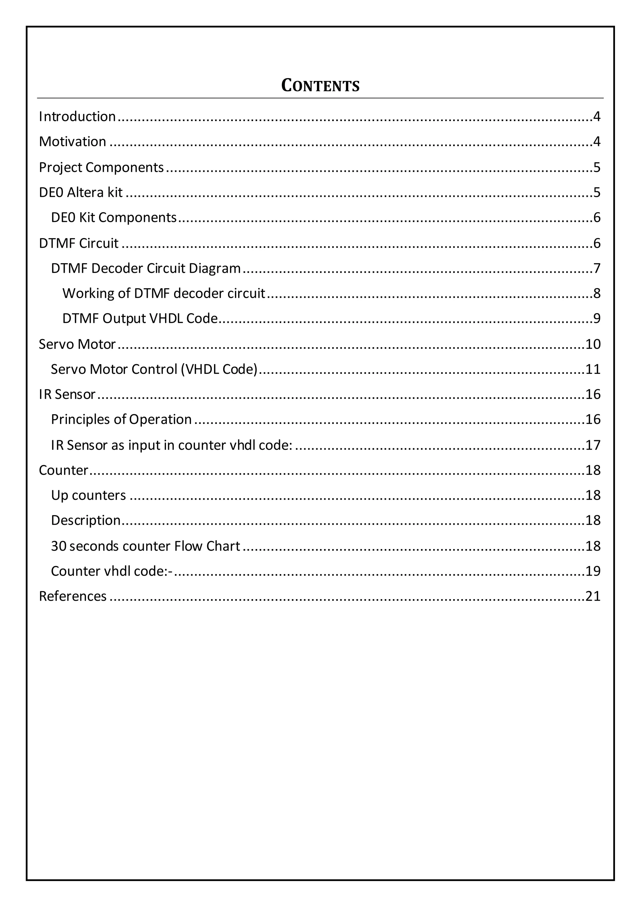 CONTENTS
Introduction......................................................................................................................4
Motivation ........................................................................................................................4
Project Components..........................................................................................................5
DE0 Altera kit....................................................................................................................5
DE0 Kit Components.......................................................................................................6
DTMF Circuit.....................................................................................................................6
DTMF Decoder Circuit Diagram.......................................................................................7
Working of DTMF decoder circuit.................................................................................8
DTMF Output VHDL Code.............................................................................................9
Servo Motor....................................................................................................................10
Servo Motor Control (VHDL Code).................................................................................11
IR Sensor.........................................................................................................................16
Principles of Operation.................................................................................................16
IR Sensor as input in counter vhdl code:........................................................................17
Counter...........................................................................................................................18
Up counters .................................................................................................................18
Description...................................................................................................................18
30 seconds counter Flow Chart.....................................................................................18
Counter vhdl code:-......................................................................................................19
References......................................................................................................................21
 