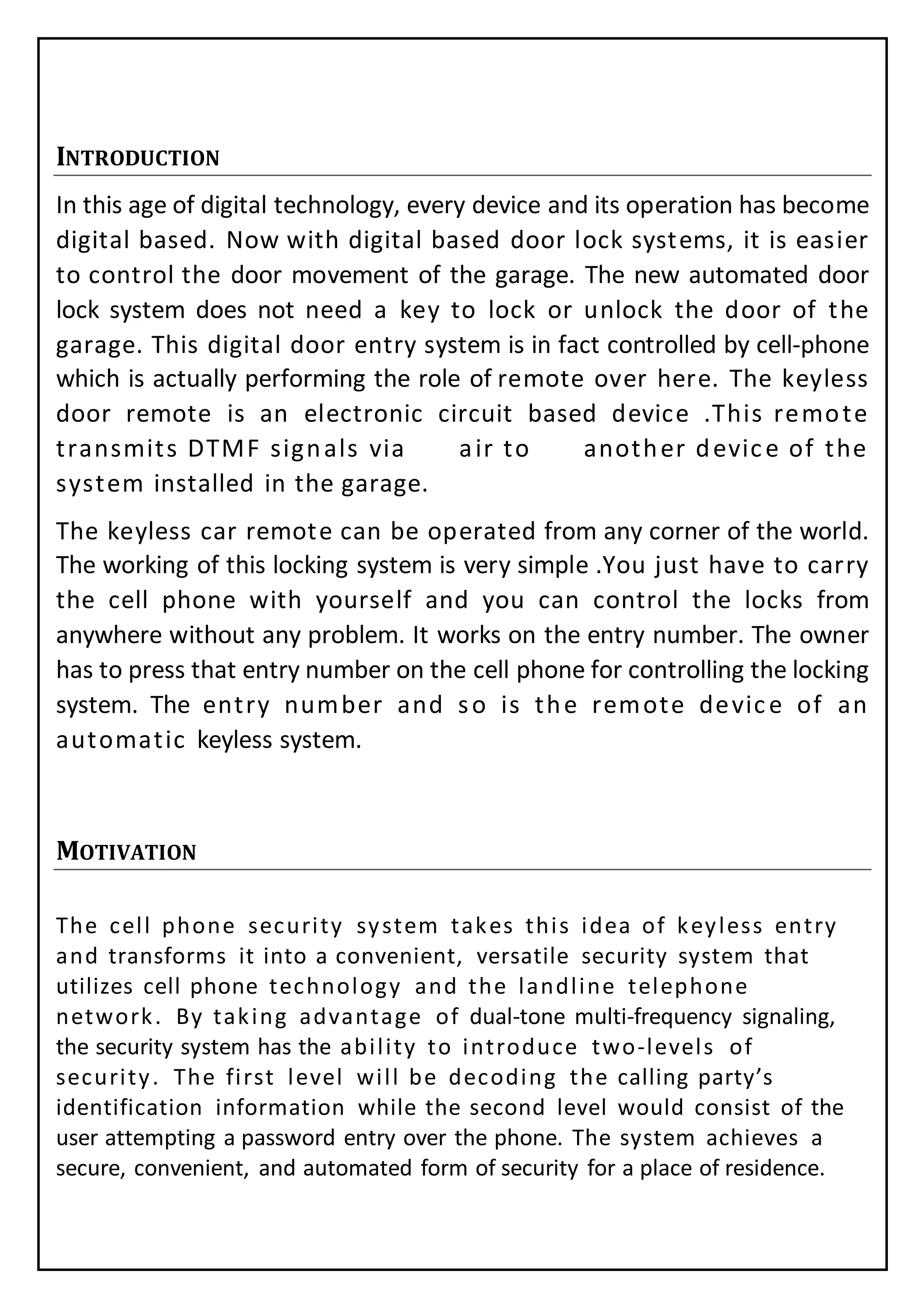 INTRODUCTION
In this age of digital technology, every device and its operation has become
digital based. Now with digital based door lock systems, it is easier
to control the door movement of the garage. The new automated door
lock system does not need a key to lock or unlock the door of the
garage. This digital door entry system is in fact controlled by cell-phone
which is actually performing the role of remote over here. The keyless
door remote is an electronic circuit based device .This remote
transmits DTMF signals via air to another device of the
system installed in the garage.
The keyless car remote can be operated from any corner of the world.
The working of this locking system is very simple .You just have to carry
the cell phone with yourself and you can control the locks from
anywhere without any problem. It works on the entry number. The owner
has to press that entry number on the cell phone for controlling the locking
system. The entry number and so is the remote device of an
automatic keyless system.
MOTIVATION
The cell phone security system takes this idea of keyless entry
and transforms it into a convenient, versatile security system that
utilizes cell phone technology and the landline telephone
network. By taking advantage of dual-tone multi-frequency signaling,
the security system has the ability to introduce two-levels of
security. The first level will be decoding the calling party’s
identification information while the second level would consist of the
user attempting a password entry over the phone. The system achieves a
secure, convenient, and automated form of security for a place of residence.
 
