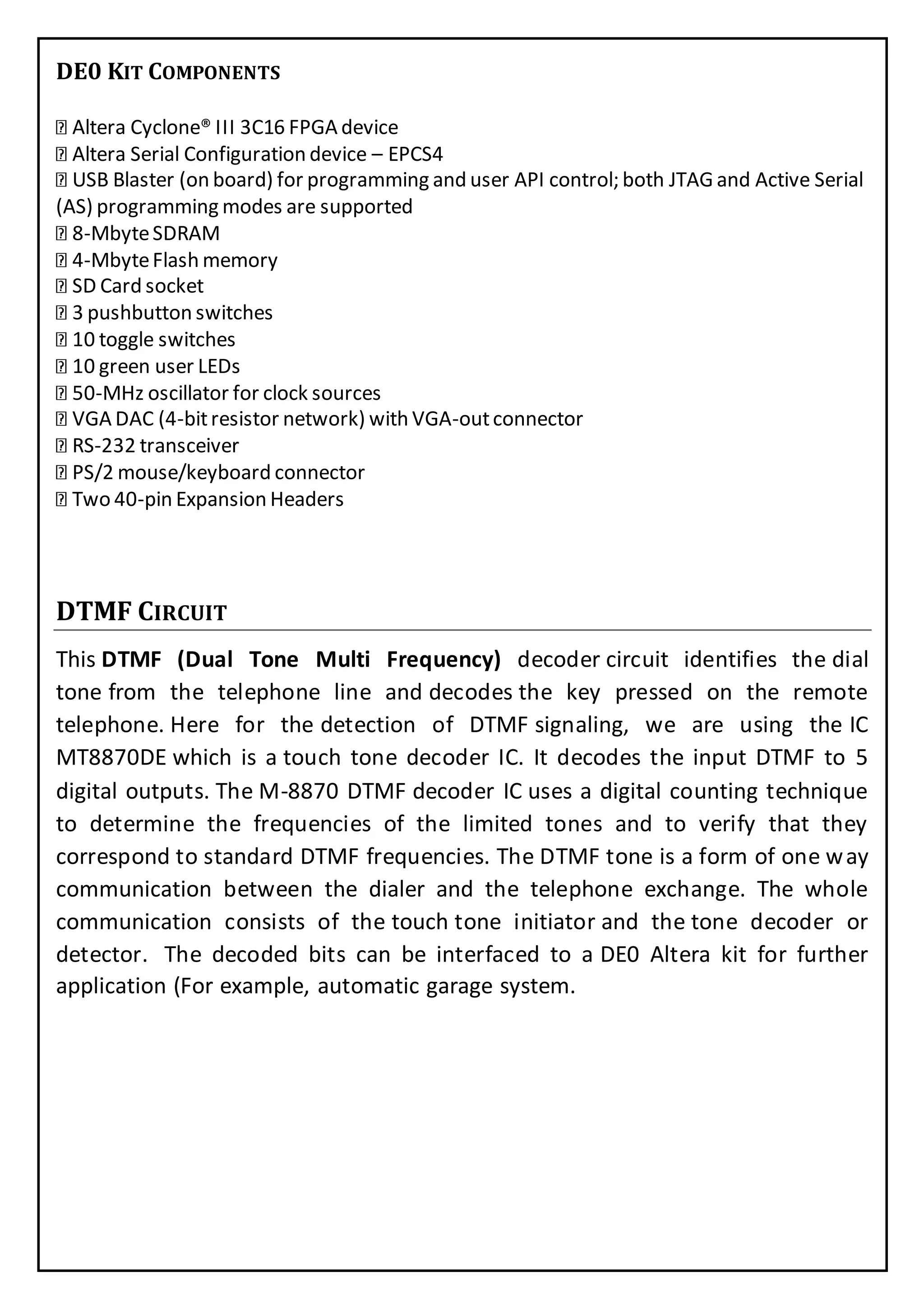 DE0 KIT COMPONENTS
Altera Cyclone® III 3C16 FPGA device
Altera Serial Configuration device – EPCS4
USB Blaster (on board) for programming and user API control; both JTAG and Active Serial
(AS) programming modes are supported
8-MbyteSDRAM
4-MbyteFlash memory
SD Card socket
3 pushbutton switches
10 toggle switches
10 green user LEDs
50-MHz oscillator for clock sources
VGA DAC (4-bitresistor network) with VGA-outconnector
RS-232 transceiver
PS/2 mouse/keyboard connector
Two 40-pin Expansion Headers
DTMF CIRCUIT
This DTMF (Dual Tone Multi Frequency) decoder circuit identifies the dial
tone from the telephone line and decodes the key pressed on the remote
telephone. Here for the detection of DTMF signaling, we are using the IC
MT8870DE which is a touch tone decoder IC. It decodes the input DTMF to 5
digital outputs. The M-8870 DTMF decoder IC uses a digital counting technique
to determine the frequencies of the limited tones and to verify that they
correspond to standard DTMF frequencies. The DTMF tone is a form of one way
communication between the dialer and the telephone exchange. The whole
communication consists of the touch tone initiator and the tone decoder or
detector. The decoded bits can be interfaced to a DE0 Altera kit for further
application (For example, automatic garage system.
 