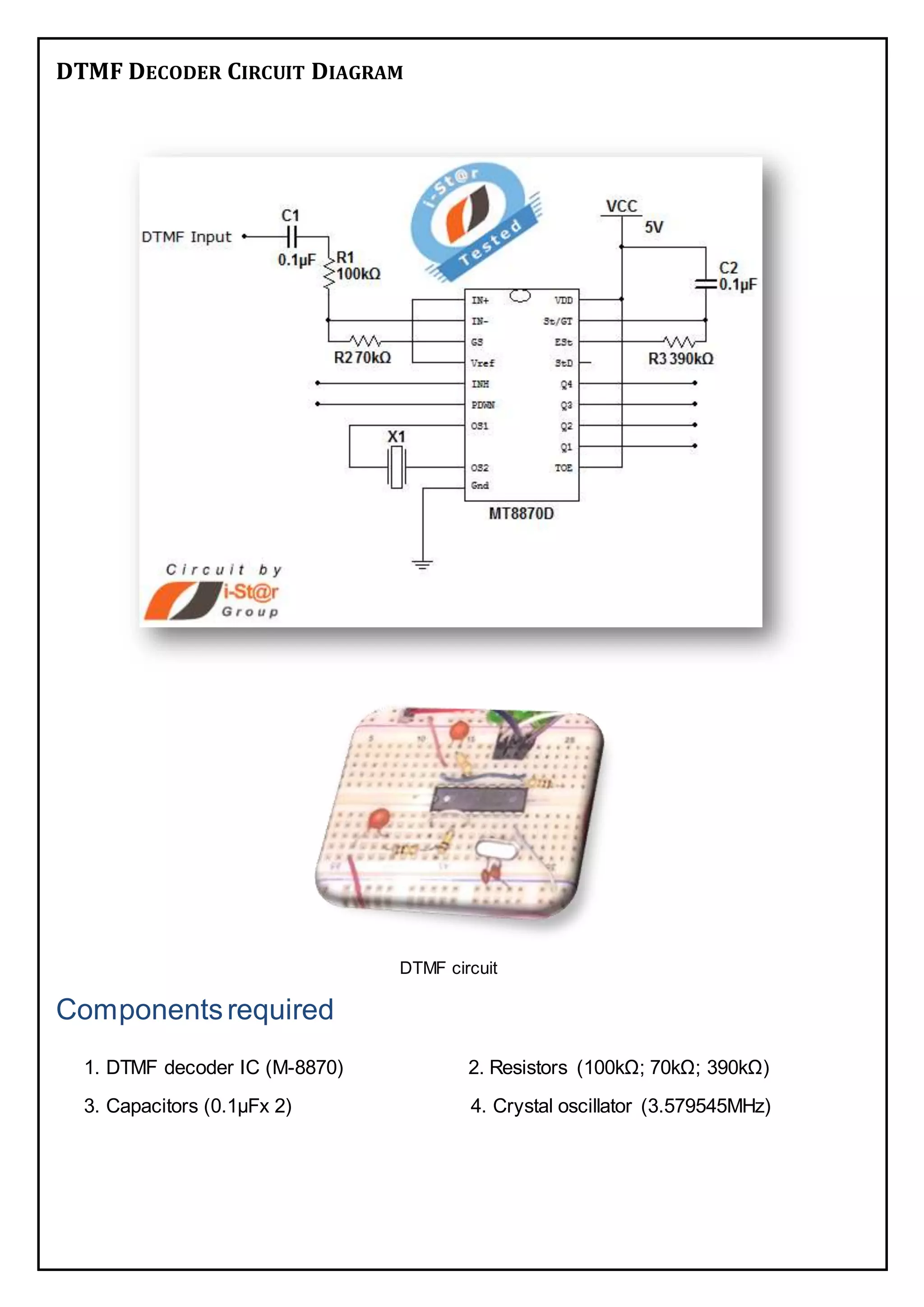 DTMF DECODER CIRCUIT DIAGRAM
DTMF circuit
Componentsrequired
1. DTMF decoder IC (M-8870) 2. Resistors (100kΩ; 70kΩ; 390kΩ)
3. Capacitors (0.1µFx 2) 4. Crystal oscillator (3.579545MHz)
 