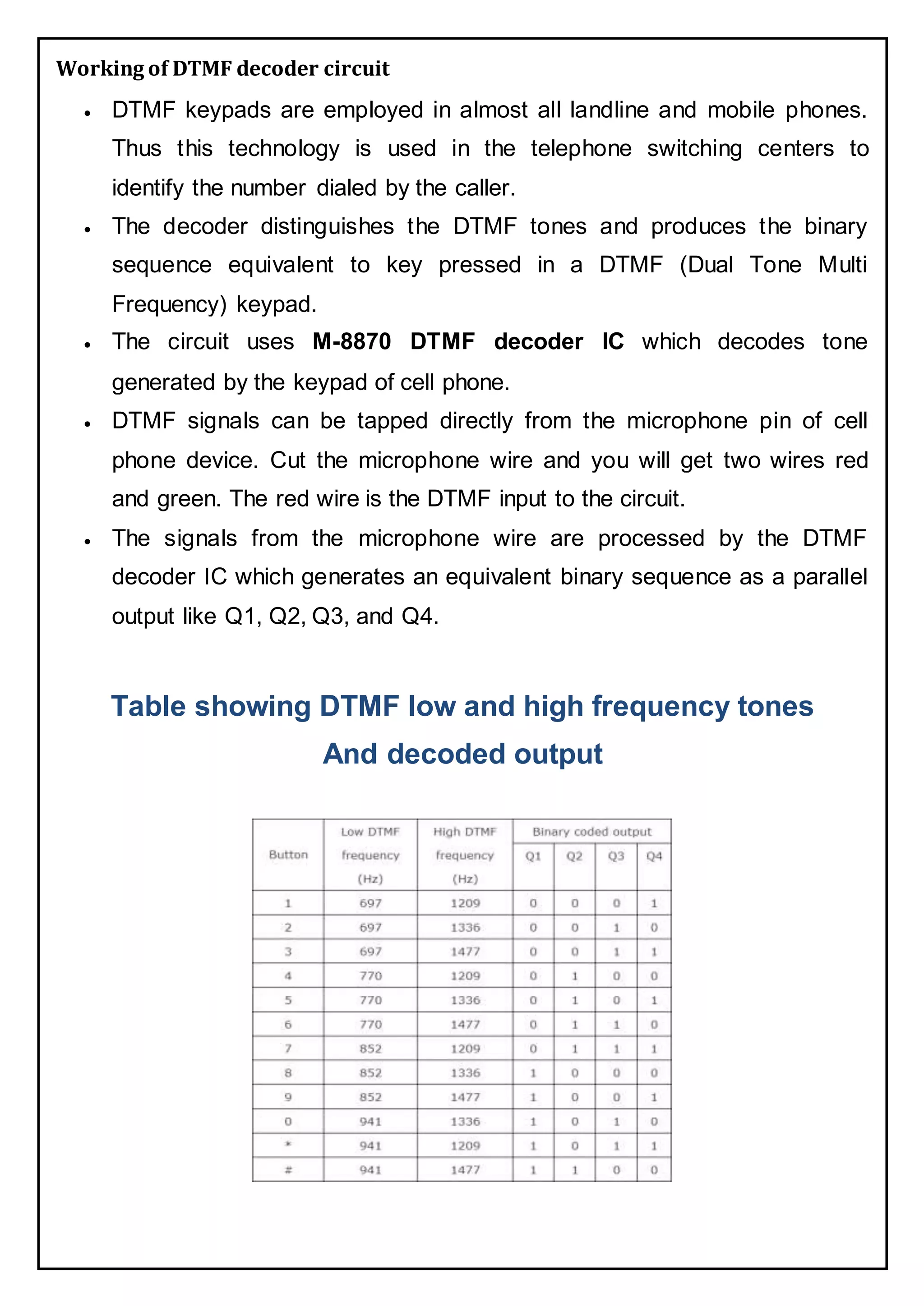 Working of DTMF decoder circuit
 DTMF keypads are employed in almost all landline and mobile phones.
Thus this technology is used in the telephone switching centers to
identify the number dialed by the caller.
 The decoder distinguishes the DTMF tones and produces the binary
sequence equivalent to key pressed in a DTMF (Dual Tone Multi
Frequency) keypad.
 The circuit uses M-8870 DTMF decoder IC which decodes tone
generated by the keypad of cell phone.
 DTMF signals can be tapped directly from the microphone pin of cell
phone device. Cut the microphone wire and you will get two wires red
and green. The red wire is the DTMF input to the circuit.
 The signals from the microphone wire are processed by the DTMF
decoder IC which generates an equivalent binary sequence as a parallel
output like Q1, Q2, Q3, and Q4.
Table showing DTMF low and high frequency tones
And decoded output
 