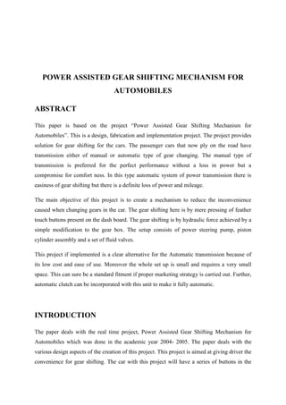 POWER ASSISTED GEAR SHIFTING MECHANISM FOR
AUTOMOBILES
ABSTRACT
This paper is based on the project “Power Assisted Gear Shifting Mechanism for
Automobiles”. This is a design, fabrication and implementation project. The project provides
solution for gear shifting for the cars. The passenger cars that now ply on the road have
transmission either of manual or automatic type of gear changing. The manual type of
transmission is preferred for the perfect performance without a loss in power but a
compromise for comfort ness. In this type automatic system of power transmission there is
easiness of gear shifting but there is a definite loss of power and mileage.
The main objective of this project is to create a mechanism to reduce the inconvenience
caused when changing gears in the car. The gear shifting here is by mere pressing of feather
touch buttons present on the dash board. The gear shifting is by hydraulic force achieved by a
simple modification to the gear box. The setup consists of power steering pump, piston
cylinder assembly and a set of fluid valves.
This project if implemented is a clear alternative for the Automatic transmission because of
its low cost and ease of use. Moreover the whole set up is small and requires a very small
space. This can sure be a standard fitment if proper marketing strategy is carried out. Further,
automatic clutch can be incorporated with this unit to make it fully automatic.
INTRODUCTION
The paper deals with the real time project, Power Assisted Gear Shifting Mechanism for
Automobiles which was done in the academic year 2004- 2005. The paper deals with the
various design aspects of the creation of this project. This project is aimed at giving driver the
convenience for gear shifting. The car with this project will have a series of buttons in the
 