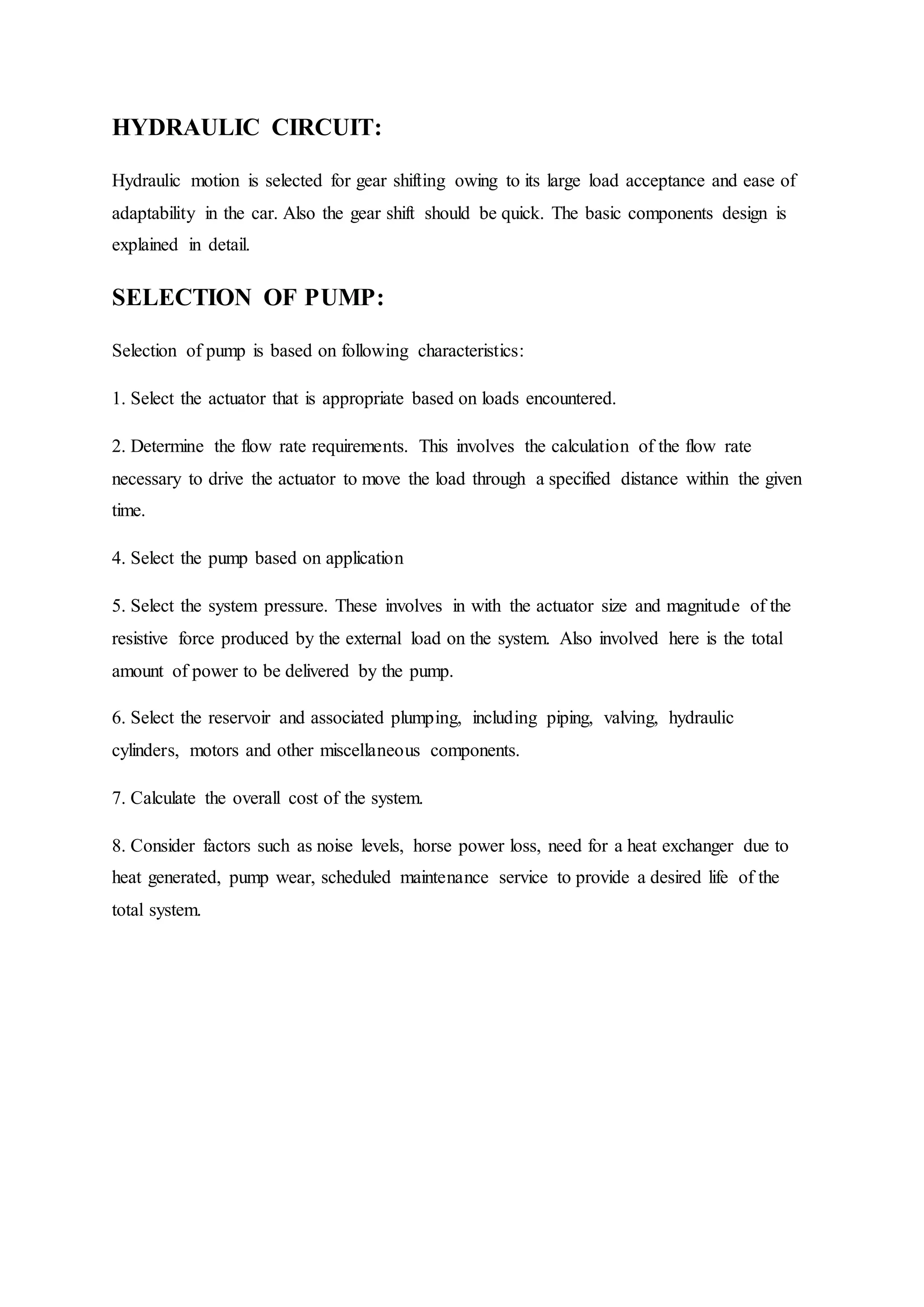 HYDRAULIC CIRCUIT:
Hydraulic motion is selected for gear shifting owing to its large load acceptance and ease of
adaptability in the car. Also the gear shift should be quick. The basic components design is
explained in detail.
SELECTION OF PUMP:
Selection of pump is based on following characteristics:
1. Select the actuator that is appropriate based on loads encountered.
2. Determine the flow rate requirements. This involves the calculation of the flow rate
necessary to drive the actuator to move the load through a specified distance within the given
time.
4. Select the pump based on application
5. Select the system pressure. These involves in with the actuator size and magnitude of the
resistive force produced by the external load on the system. Also involved here is the total
amount of power to be delivered by the pump.
6. Select the reservoir and associated plumping, including piping, valving, hydraulic
cylinders, motors and other miscellaneous components.
7. Calculate the overall cost of the system.
8. Consider factors such as noise levels, horse power loss, need for a heat exchanger due to
heat generated, pump wear, scheduled maintenance service to provide a desired life of the
total system.
 