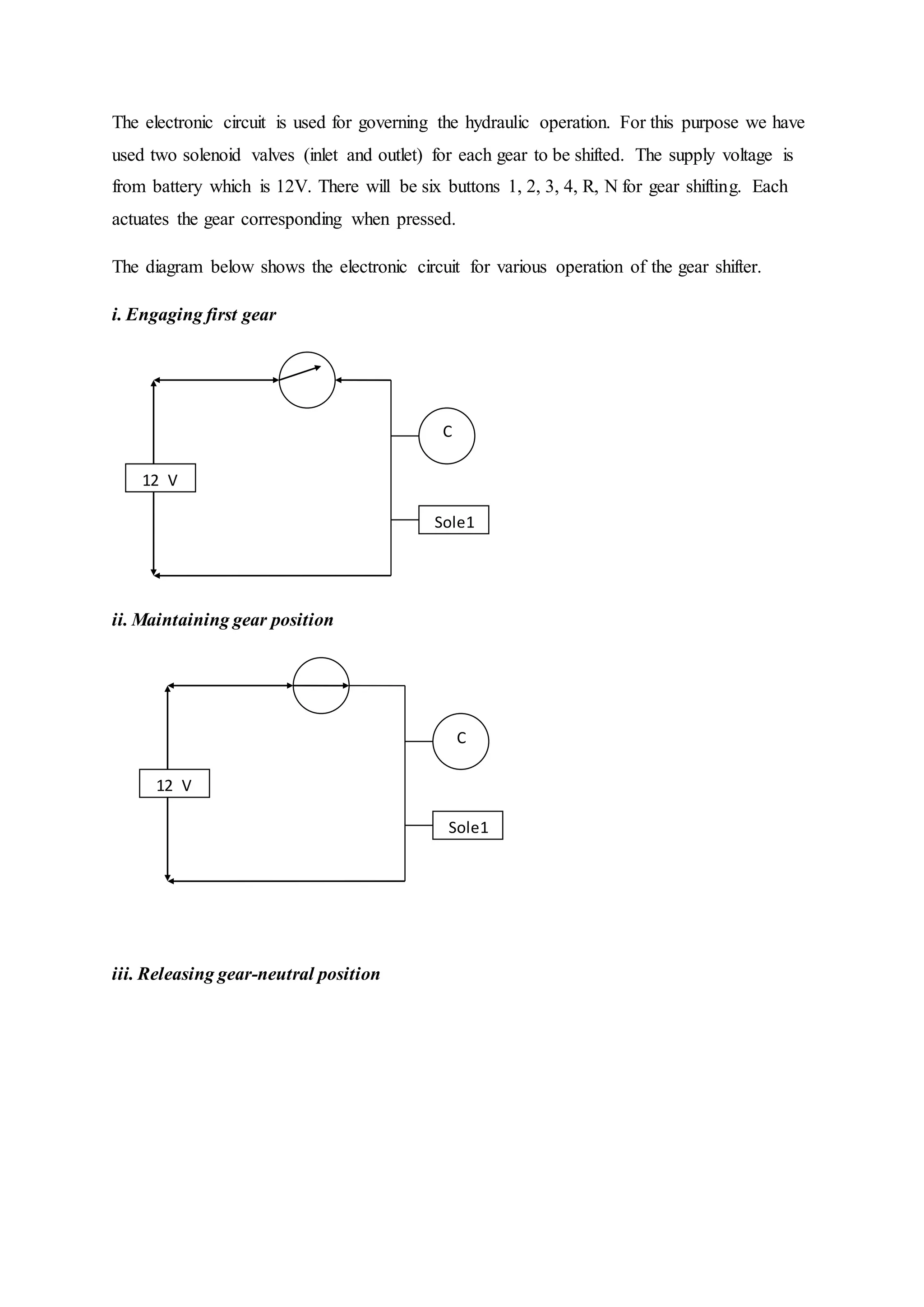 The electronic circuit is used for governing the hydraulic operation. For this purpose we have
used two solenoid valves (inlet and outlet) for each gear to be shifted. The supply voltage is
from battery which is 12V. There will be six buttons 1, 2, 3, 4, R, N for gear shifting. Each
actuates the gear corresponding when pressed.
The diagram below shows the electronic circuit for various operation of the gear shifter.
i. Engaging first gear
ii. Maintaining gear position
iii. Releasing gear-neutral position
C
Sole1
LS
2
12 V
VVVV
C
Sole1
B 1
12 V
VVVV
 