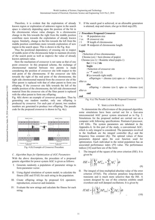 International Science Index 39, 2010 waset.org/publications/11183

World Academy of Science, Engineering and Technology
International Journal of Electrical, Electronic Science and Engineering Vol:4 No:3, 2010

Therefore, it is evident that the exploitation of already
known region or exploration of unknown region in the search
space is relatively depending upon the position of the bit in
the chromosome whose value changes. In a chromosome
change in the bits towards the right from the middle position
contribute more towards the exploitation of already known
region. Similarly, change in the bits towards the left from the
middle position contributes more towards exploration of new
region in the search space. This is shown in the Fig. 4(a).
Thus the positional dependency of crossing site in respect
of middle point of the chromosome helps to maintain diversity
of the search point as well as improve the value of already
known optimum value.
Here the mechanism of crossover is not same as that of one
point crossover. In this proposed scheme, the exchange of
chromosomal material between two parents is made
considering the position of crossover site with respect to the
mid point of the chromosome. If the crossover site falls
towards the right of the mid point of the chromosome, the
right side chromosomal material from the crossover site of the
fitter parent is replaced with that of other parent to form one
offspring. If the crossover site falls towards the left of the
middle position of the chromosome, the left side chromosomal
material from the crossover site of the fitter parent is replaced
with the other parent to form one offspring.
Fig. 4(b) shows an example of crossover procedure. Thus by
generating one random number, only one offspring is
produced by crossover. For each pair of parent, two random
numbers are generated to produce two offspring. The pseudo
code for the proposed crossover is shown in Fig. 4(c).

Fig. 4 (b) Example of Crossover Procedure

C. Algorithm Steps for Optimization of AGC Parameters
With the above descriptions, the procedure of a proposed
genetic algorithm for power system AGC is given as follows:
I. Generate randomly a population of parameter strings to
form parameter vector.

II. Using digital simulation of system model, to calculate the
fitness (ISE and ITAE) for each string in the population.
III. Create offspring strings by proposed GA operators:
reproduction, crossover and mutation.

V. If the search goal is achieved, or an allowable generation
is attained, stop and return, else go to third step (III).
// Procedure Proposed Crossover
// n
population size
// cs
crossover site
// l
length of chromosome
// midl
midpoint of chromosome length
begin
//Selection of two chromosomes
Chromo (cn) = best chromo of pop(n)
Chromo (cn-1) = Roulette wheel pop(n-1)
for i=1 to 2 do
begin
//Selection of crossover site
cs → rand (1,l)
if (cs towards right midl)
offspringm = chromo (cn) upto cs + chromo (cn-1)
after cs
else
offspring = chromo (cn-1) upto cs +chromo (cn)
after cs
end
end
Fig. 4 (c) The Pseudo Code for the Proposed Crossover

V. SIMULATION RESULTS
To demonstrate the effectiveness of the proposed algorithm,
some simulations have been carried out for a four-area
interconnected AGC power system structured as in Fig. 2.
Simulations for the proposed method are carried out on a
computer with following specifications: Pentium-4 processor,
1.89 GHz.. The system parameters are tabulated in the
Appendix-A. In this part of the study, a conventional AGC,
which is only integral is considered. The parameters involved
in the feedback are the integral controller (KIk) and the
frequency bias constant (Bk). The optimal values of these
parameters depend upon the cost function used for
optimization. Each individual in the initial population has an
associated performance index (PI) value. The performance
indices [14] used here are of the form:
I. The integral of the square of the error criterion (ISE). It is
given be
∞

M
⎛ M −1 2
⎞
ISE = ∫ ⎜ ∑ ΔPTie k + ∑ Δf k2 ⎟dt
k =1
⎠
0 ⎝ k =1

(9)

II. The integral of time-multiplied absolute value of the error
criterion (ITAE). The criterion penalizes long-duration
transients and is much more selective than the ISE. A
system designed by use of this criterion exhibits small
overshoot and well damped oscillations. It is given by
∞

M
⎛ M −1
ITAE = ∫ t ⎜ ∑ ΔPTiek + ∑ Δf k
k =1
0 ⎝ k =1

IV. Evaluate the new strings and calculate the fitness for each
string.

11

⎞
⎟dt
⎠
..

(10)

 