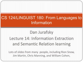 CS 124/LINGUIST 180: From Languages to Information Dan Jurafsky Lecture 14: Information Extraction and Semantic Relation learning Lots of slides from many  people, including Rion Snow, Jim Martin, Chris Manning, and William Cohen,  