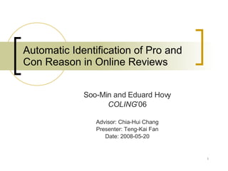 Automatic Identification of Pro and Con Reason in Online Reviews Soo-Min and Eduard Hovy COLING ’06 Advisor: Chia-Hui Chang Presenter: Teng-Kai Fan Date: 2008-05-20 