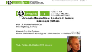 YAC - Automatic recognition of emotions in speech – Andreas Wendemuth 30.Oct. 2014 1 
Automatic Recognition of Emotions in Speech: 
models and methods 
Prof. Dr. Andreas Wendemuth 
Univ. Magdeburg, Germany 
Chair of Cognitive Systems 
Institute for Information Technology and Communications 
YAC / Yandex, 30. October 2014, Moscow 
 