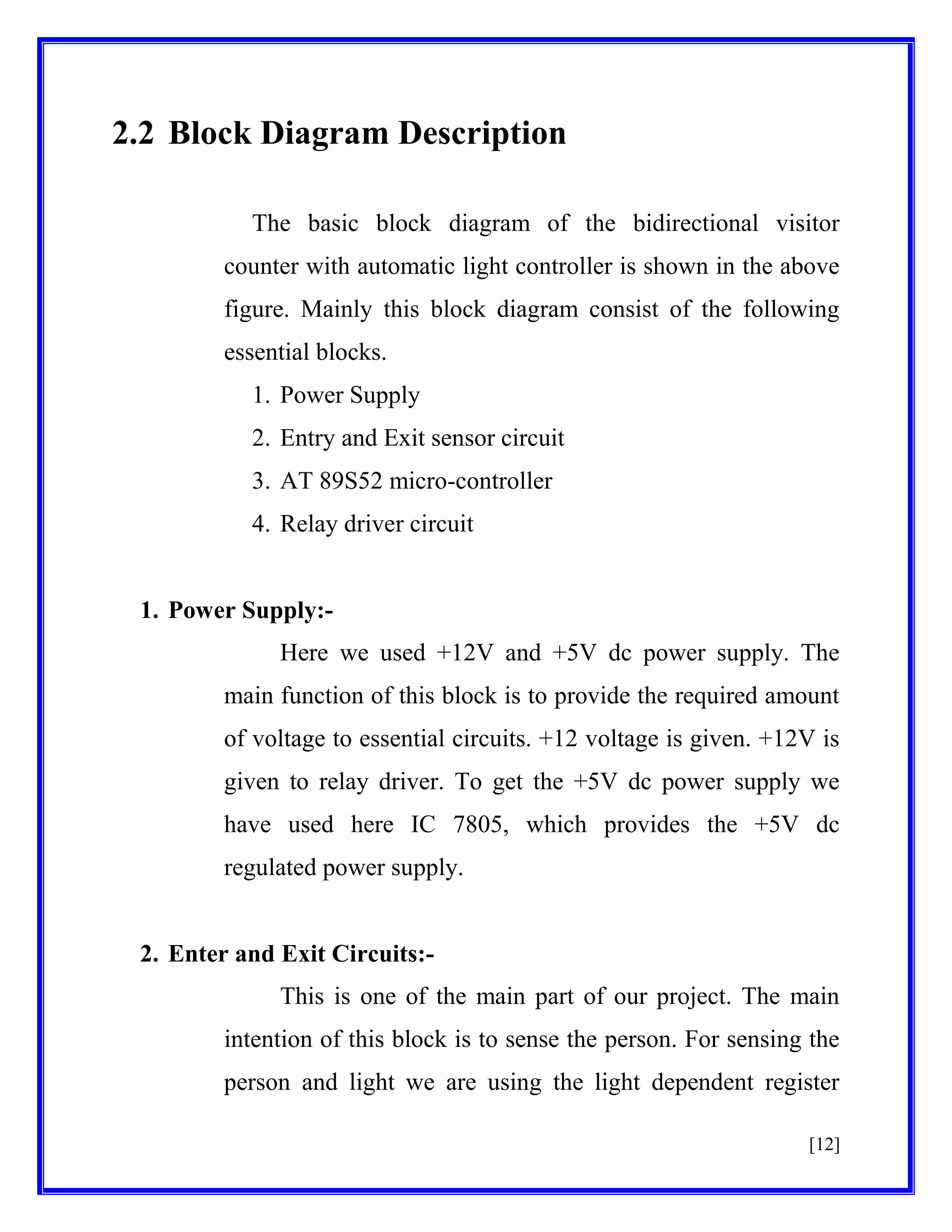 2.2 Block Diagram Description
The basic block diagram of the bidirectional visitor
counter with automatic light controller is shown in the above
figure. Mainly this block diagram consist of the following
essential blocks.
1. Power Supply
2. Entry and Exit sensor circuit
3. AT 89S52 micro-controller
4. Relay driver circuit

1. Power Supply:Here we used +12V and +5V dc power supply. The
main function of this block is to provide the required amount
of voltage to essential circuits. +12 voltage is given. +12V is
given to relay driver. To get the +5V dc power supply we
have used here IC 7805, which provides the +5V dc
regulated power supply.

2. Enter and Exit Circuits:This is one of the main part of our project. The main
intention of this block is to sense the person. For sensing the
person and light we are using the light dependent register
[12]

 