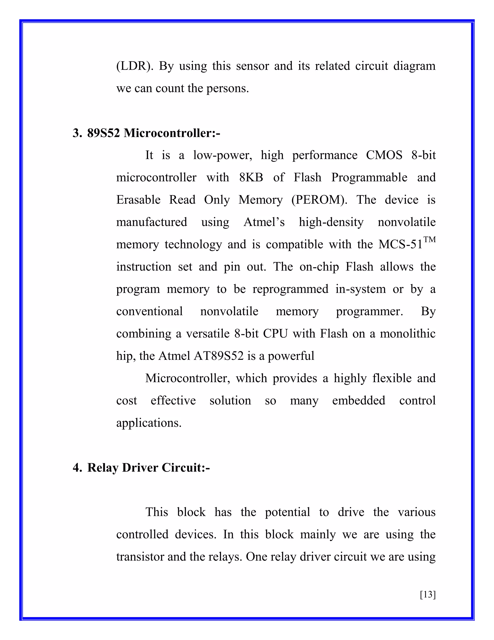 (LDR). By using this sensor and its related circuit diagram
we can count the persons.

3. 89S52 Microcontroller:It is a low-power, high performance CMOS 8-bit
microcontroller with 8KB of Flash Programmable and
Erasable Read Only Memory (PEROM). The device is
manufactured

using

Atmel’s

high-density

nonvolatile

memory technology and is compatible with the MCS-51TM
instruction set and pin out. The on-chip Flash allows the
program memory to be reprogrammed in-system or by a
conventional

nonvolatile

memory

programmer.

By

combining a versatile 8-bit CPU with Flash on a monolithic
hip, the Atmel AT89S52 is a powerful
Microcontroller, which provides a highly flexible and
cost

effective

solution

so

many

embedded

control

applications.

4. Relay Driver Circuit:-

This block has the potential to drive the various
controlled devices. In this block mainly we are using the
transistor and the relays. One relay driver circuit we are using
[13]

 
