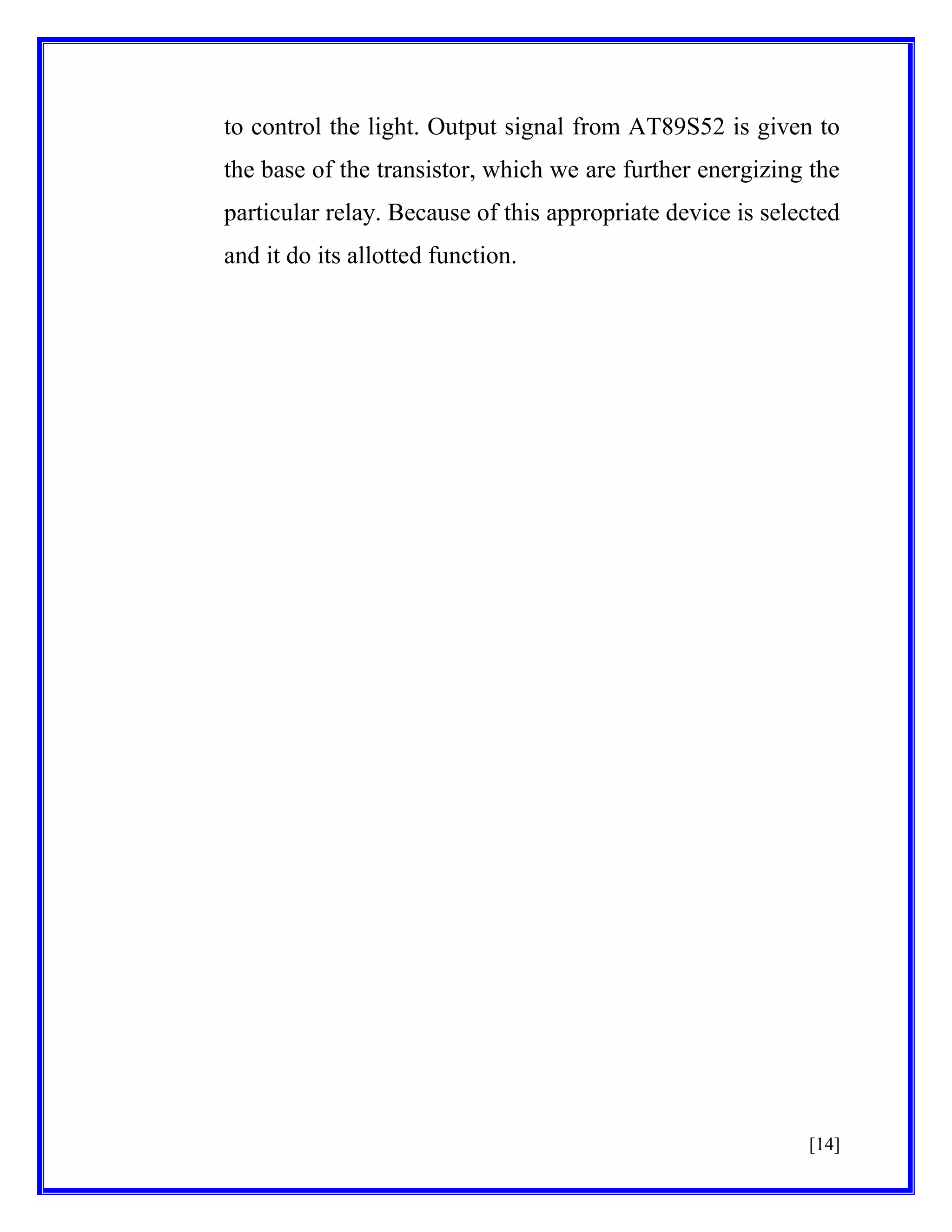 to control the light. Output signal from AT89S52 is given to
the base of the transistor, which we are further energizing the
particular relay. Because of this appropriate device is selected
and it do its allotted function.

[14]

 