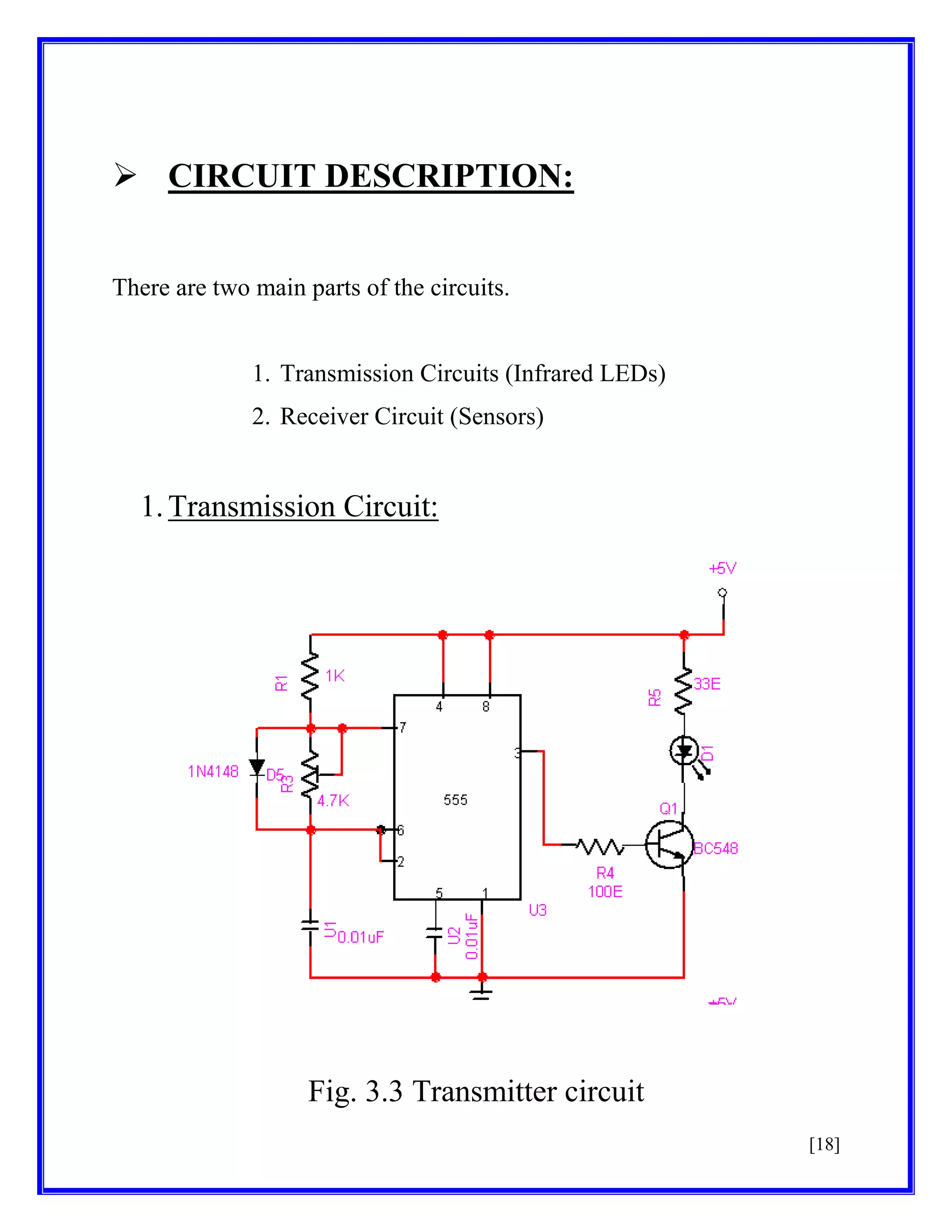  CIRCUIT DESCRIPTION:
There are two main parts of the circuits.

1. Transmission Circuits (Infrared LEDs)
2. Receiver Circuit (Sensors)

1. Transmission Circuit:

Fig. 3.3 Transmitter circuit
[18]

 