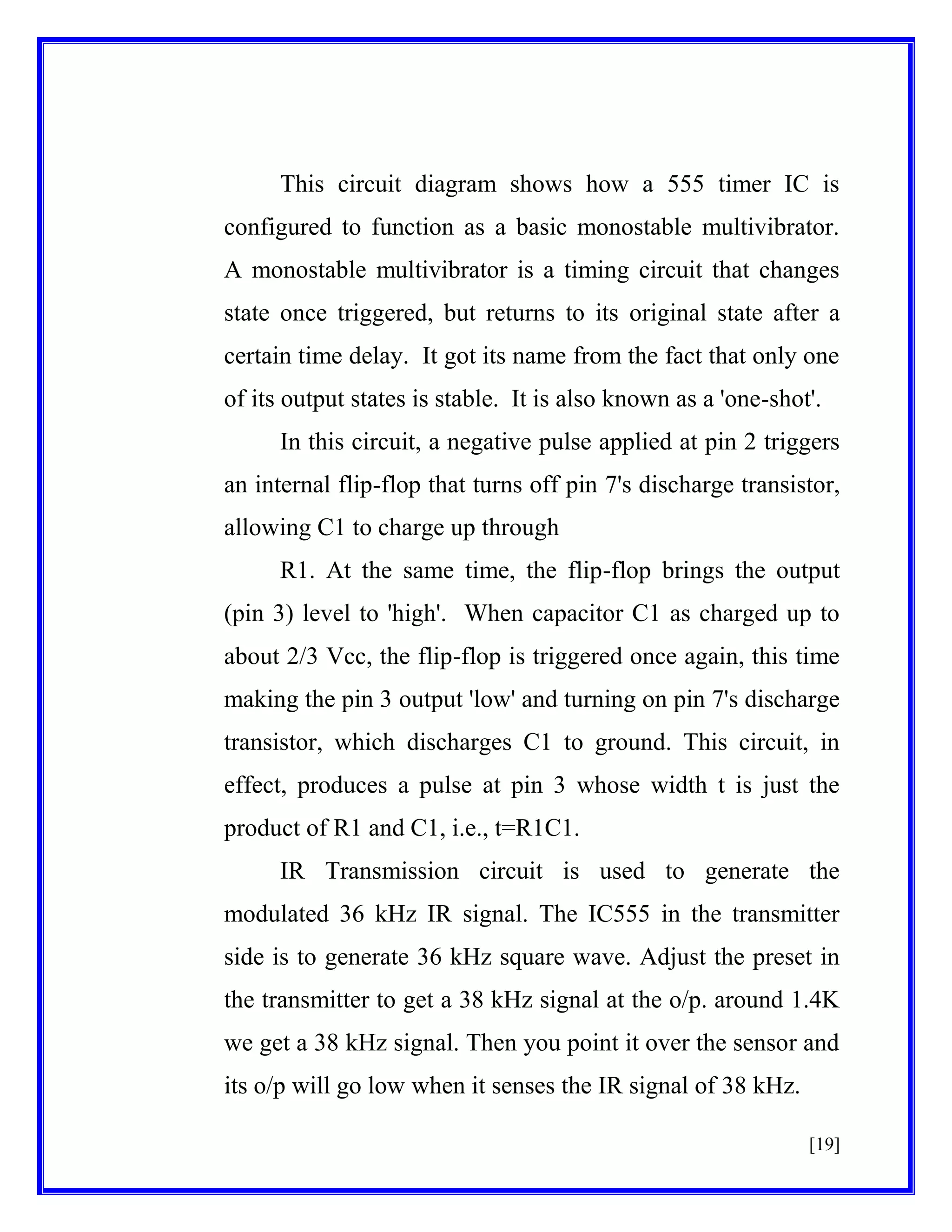 This circuit diagram shows how a 555 timer IC is
configured to function as a basic monostable multivibrator.
A monostable multivibrator is a timing circuit that changes
state once triggered, but returns to its original state after a
certain time delay. It got its name from the fact that only one
of its output states is stable. It is also known as a 'one-shot'.
In this circuit, a negative pulse applied at pin 2 triggers
an internal flip-flop that turns off pin 7's discharge transistor,
allowing C1 to charge up through
R1. At the same time, the flip-flop brings the output
(pin 3) level to 'high'. When capacitor C1 as charged up to
about 2/3 Vcc, the flip-flop is triggered once again, this time
making the pin 3 output 'low' and turning on pin 7's discharge
transistor, which discharges C1 to ground. This circuit, in
effect, produces a pulse at pin 3 whose width t is just the
product of R1 and C1, i.e., t=R1C1.
IR Transmission circuit is used to generate the
modulated 36 kHz IR signal. The IC555 in the transmitter
side is to generate 36 kHz square wave. Adjust the preset in
the transmitter to get a 38 kHz signal at the o/p. around 1.4K
we get a 38 kHz signal. Then you point it over the sensor and
its o/p will go low when it senses the IR signal of 38 kHz.
[19]

 