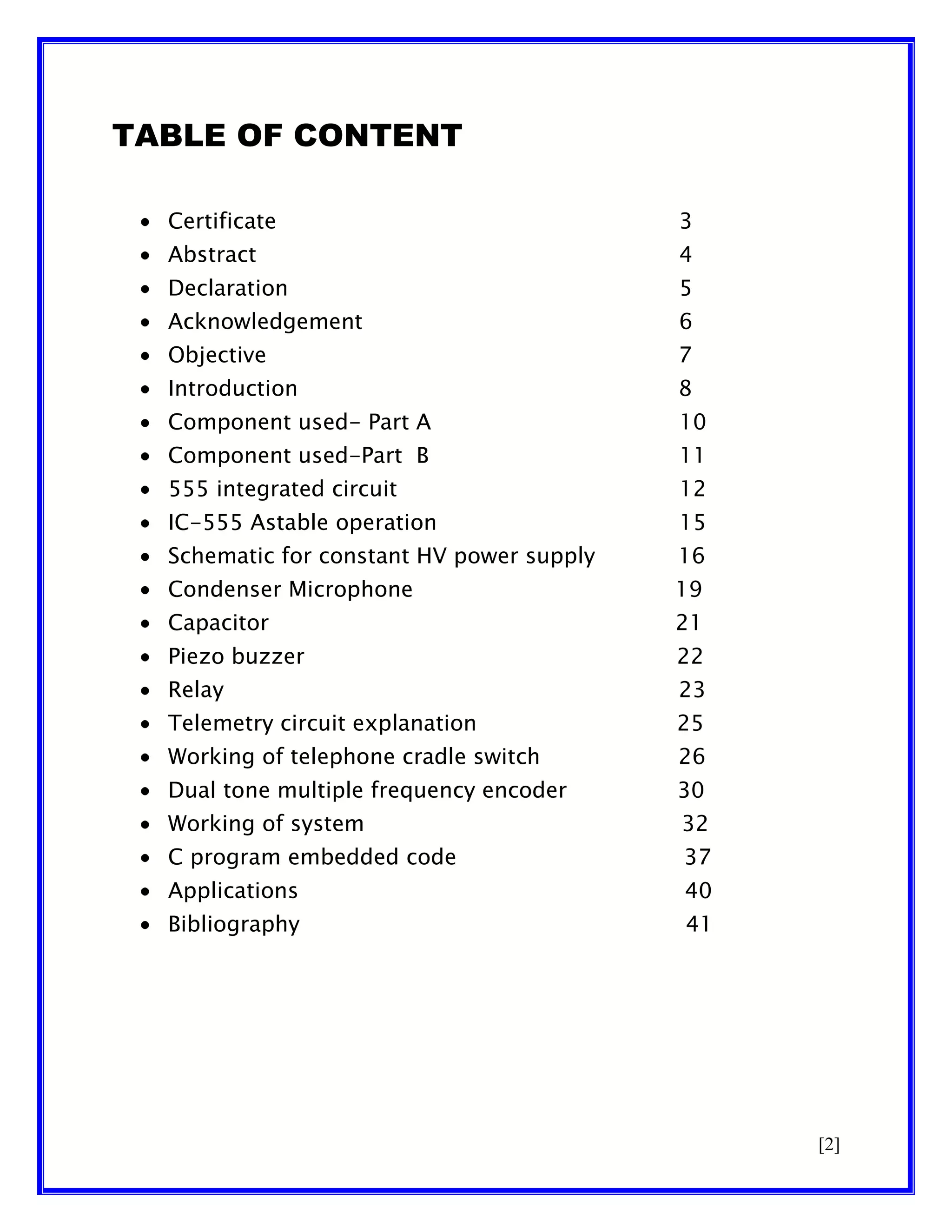TABLE OF CONTENT
Certificate

3

Abstract

4

Declaration

5

Acknowledgement

6

Objective

7

Introduction

8

Component used- Part A

10

Component used-Part B

11

555 integrated circuit

12

IC-555 Astable operation

15

Schematic for constant HV power supply

16

Condenser Microphone

19

Capacitor

21

Piezo buzzer

22

Relay

23

Telemetry circuit explanation

25

Working of telephone cradle switch

26

Dual tone multiple frequency encoder

30

Working of system

32

C program embedded code

37

Applications

40

Bibliography

41

[2]

 