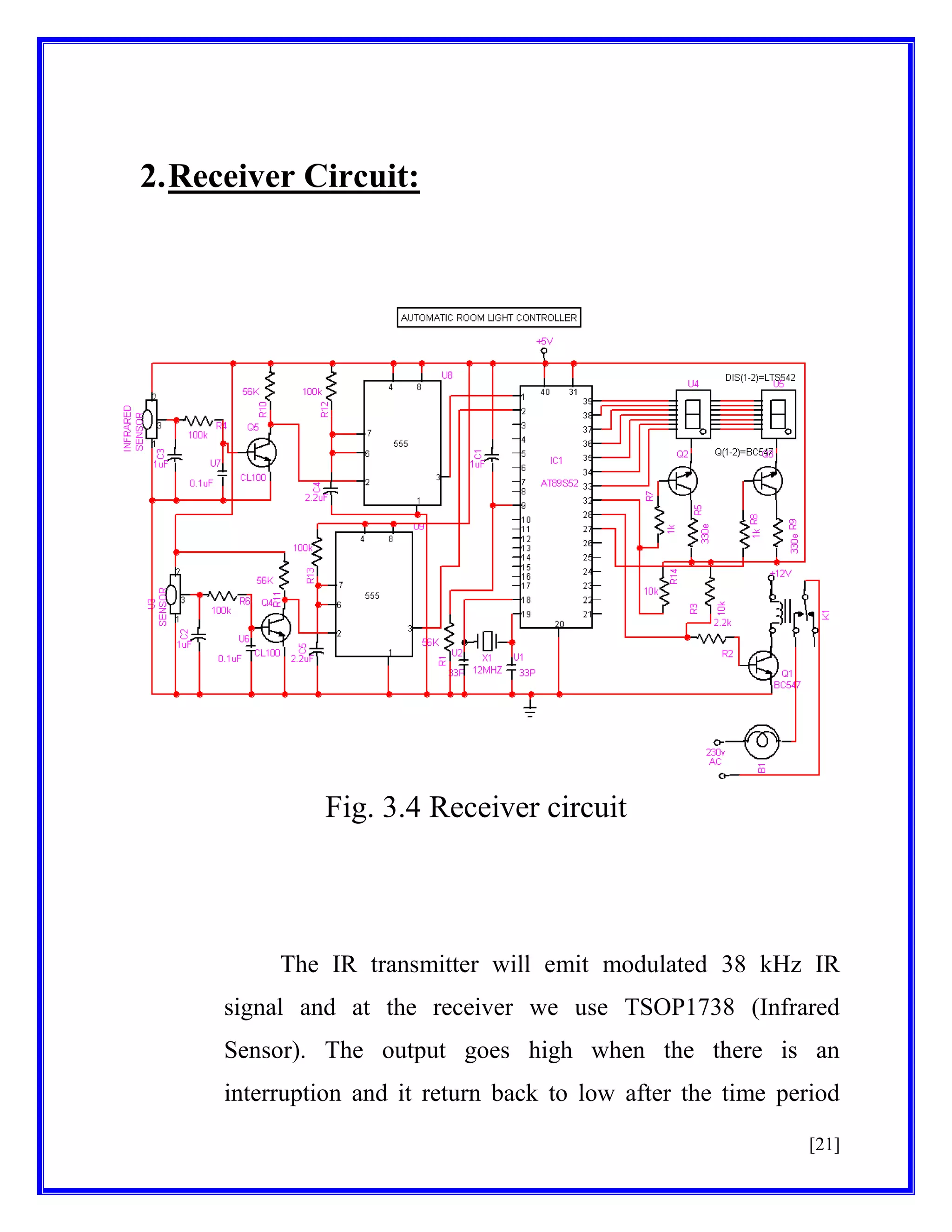 2. Receiver Circuit:

Fig. 3.4 Receiver circuit

The IR transmitter will emit modulated 38 kHz IR
signal and at the receiver we use TSOP1738 (Infrared
Sensor). The output goes high when the there is an
interruption and it return back to low after the time period
[21]

 