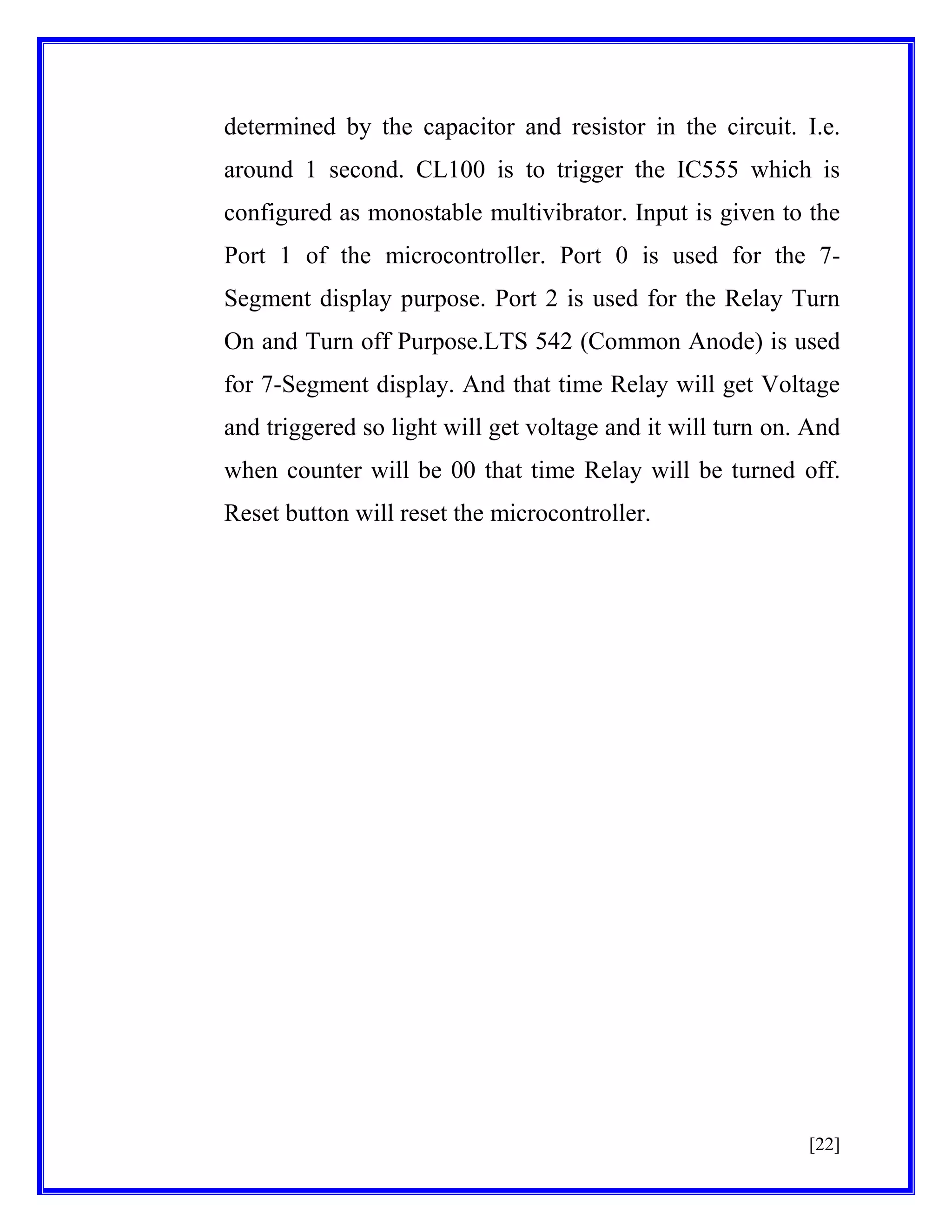 determined by the capacitor and resistor in the circuit. I.e.
around 1 second. CL100 is to trigger the IC555 which is
configured as monostable multivibrator. Input is given to the
Port 1 of the microcontroller. Port 0 is used for the 7Segment display purpose. Port 2 is used for the Relay Turn
On and Turn off Purpose.LTS 542 (Common Anode) is used
for 7-Segment display. And that time Relay will get Voltage
and triggered so light will get voltage and it will turn on. And
when counter will be 00 that time Relay will be turned off.
Reset button will reset the microcontroller.

[22]

 