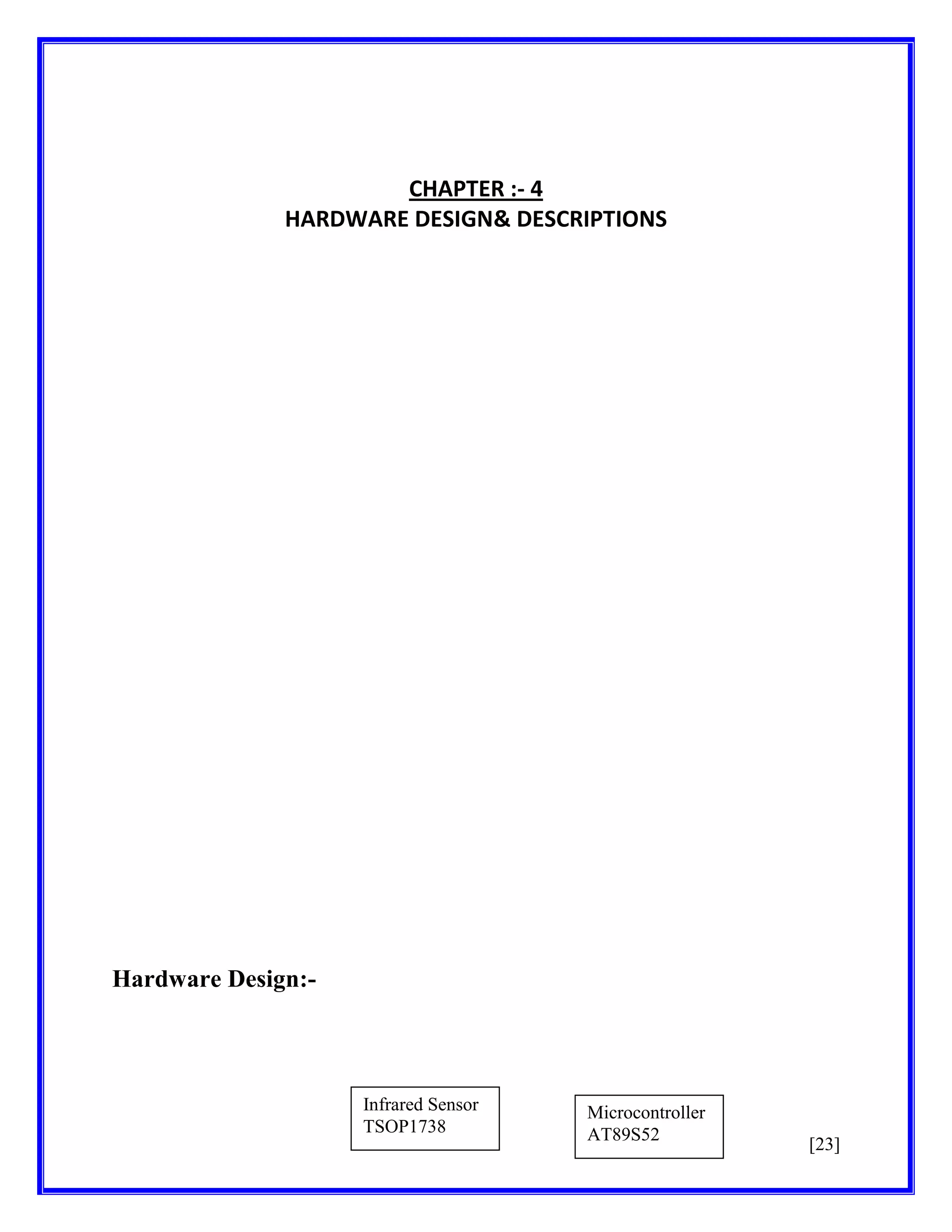 CHAPTER :- 4
HARDWARE DESIGN& DESCRIPTIONS

Hardware Design:-

Infrared Sensor
TSOP1738

Microcontroller
AT89S52

[23]

 