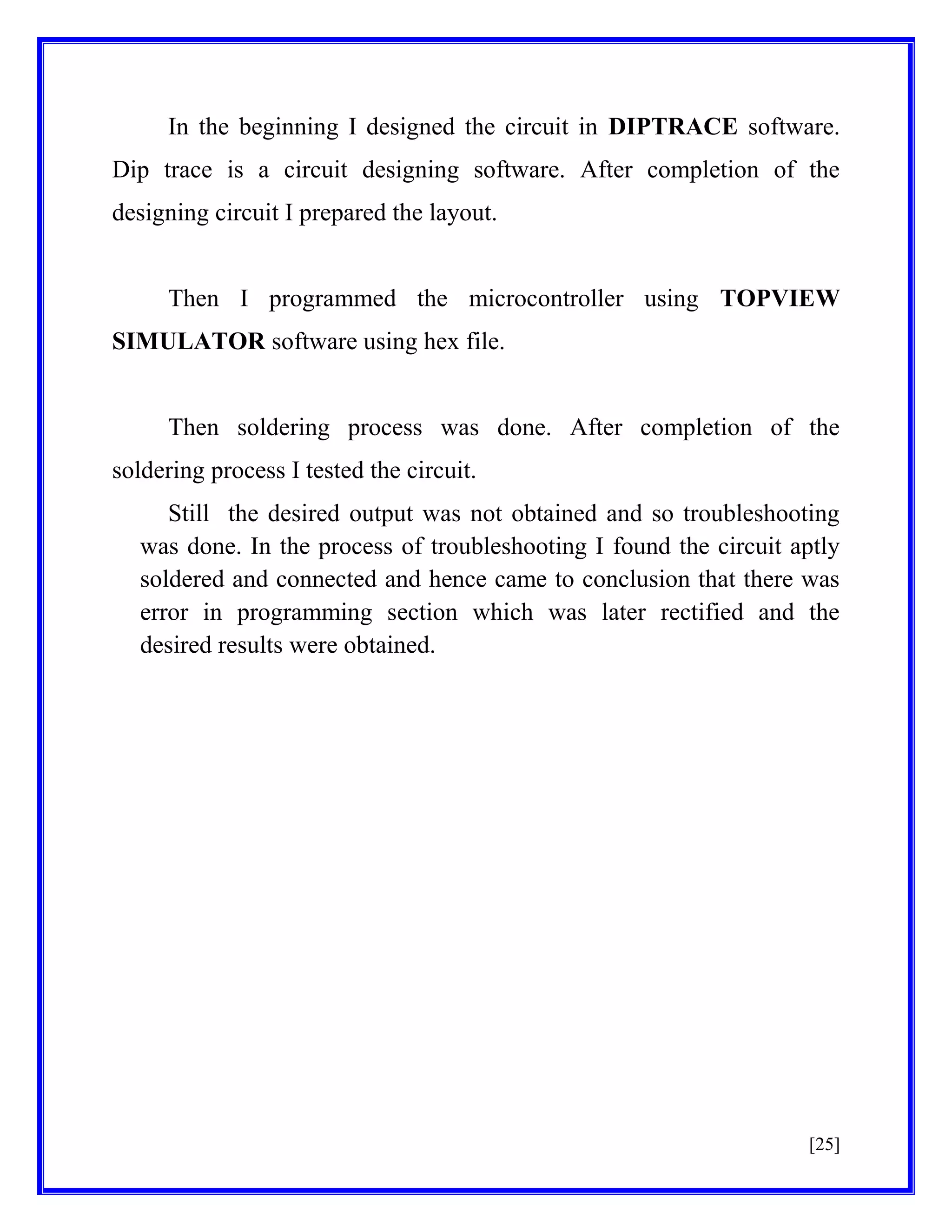 In the beginning I designed the circuit in DIPTRACE software.
Dip trace is a circuit designing software. After completion of the
designing circuit I prepared the layout.

Then I programmed the microcontroller using TOPVIEW
SIMULATOR software using hex file.

Then soldering process was done. After completion of the
soldering process I tested the circuit.
Still the desired output was not obtained and so troubleshooting
was done. In the process of troubleshooting I found the circuit aptly
soldered and connected and hence came to conclusion that there was
error in programming section which was later rectified and the
desired results were obtained.

[25]

 
