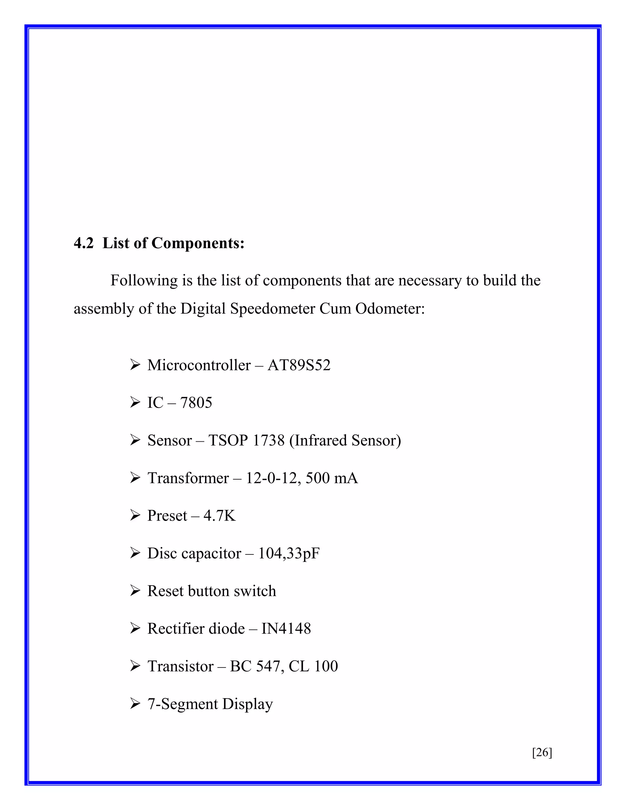 4.2 List of Components:
Following is the list of components that are necessary to build the
assembly of the Digital Speedometer Cum Odometer:
 Microcontroller – AT89S52
 IC – 7805
 Sensor – TSOP 1738 (Infrared Sensor)
 Transformer – 12-0-12, 500 mA
 Preset – 4.7K
 Disc capacitor – 104,33pF
 Reset button switch
 Rectifier diode – IN4148
 Transistor – BC 547, CL 100
 7-Segment Display
[26]

 
