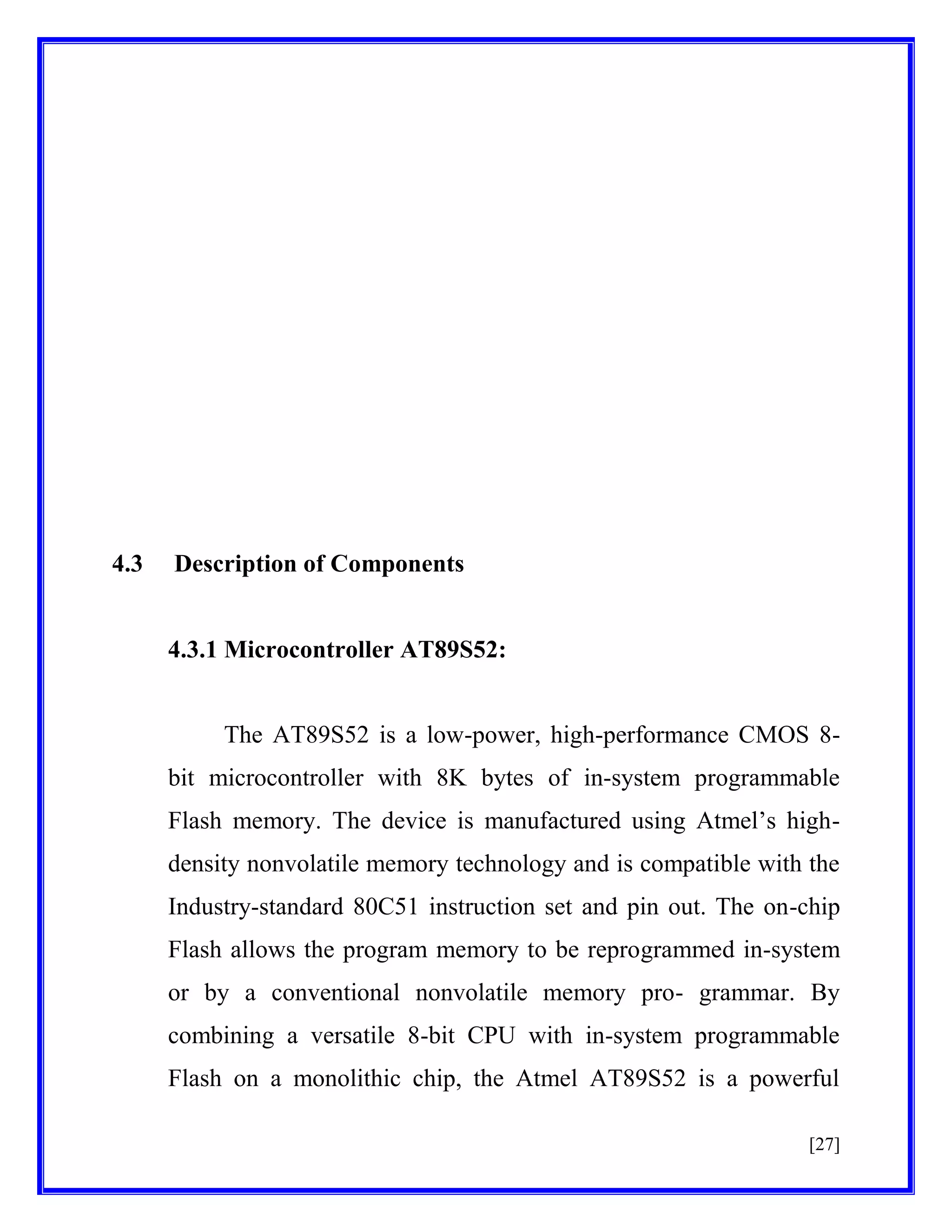 4.3

Description of Components

4.3.1 Microcontroller AT89S52:

The AT89S52 is a low-power, high-performance CMOS 8bit microcontroller with 8K bytes of in-system programmable
Flash memory. The device is manufactured using Atmel’s highdensity nonvolatile memory technology and is compatible with the
Industry-standard 80C51 instruction set and pin out. The on-chip
Flash allows the program memory to be reprogrammed in-system
or by a conventional nonvolatile memory pro- grammar. By
combining a versatile 8-bit CPU with in-system programmable
Flash on a monolithic chip, the Atmel AT89S52 is a powerful
[27]

 
