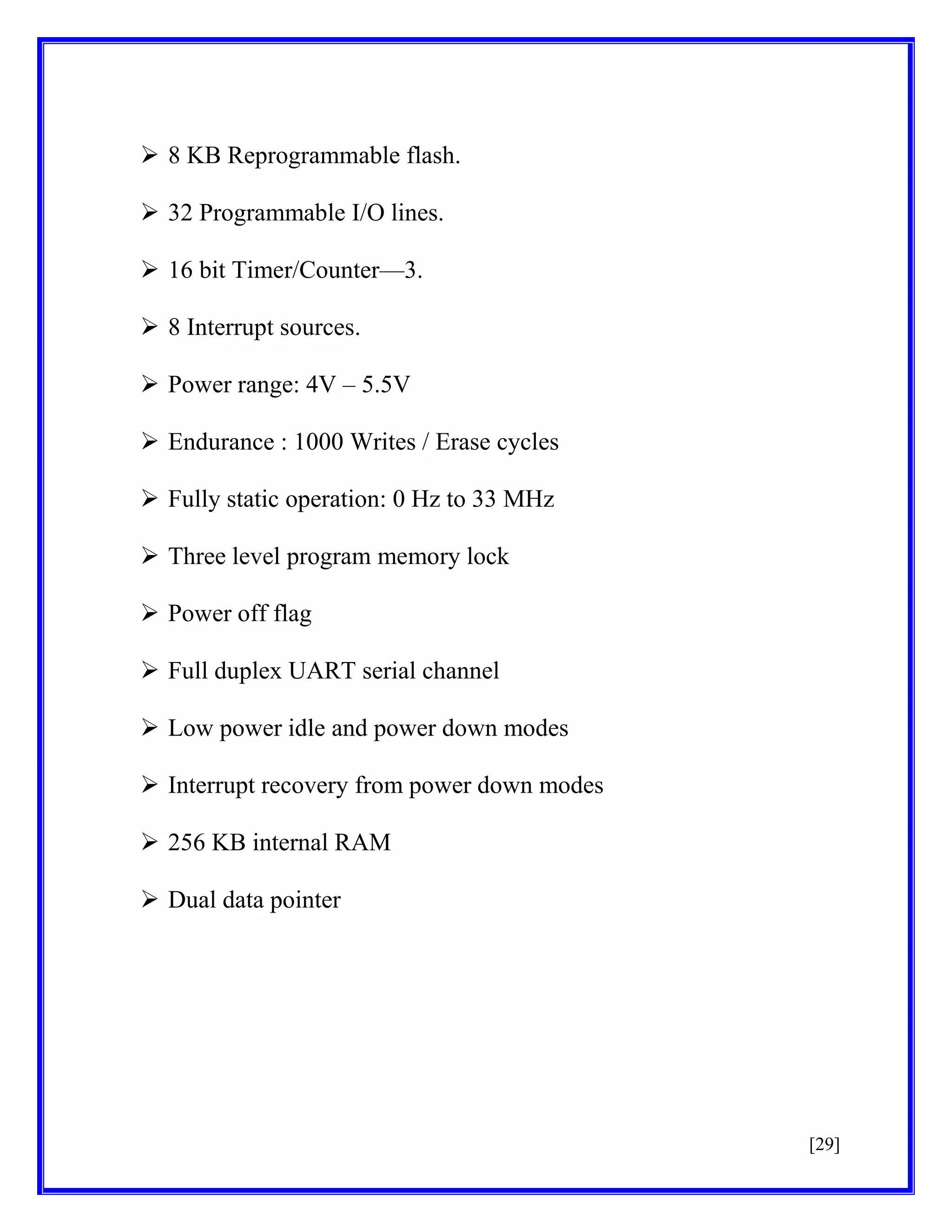  8 KB Reprogrammable flash.
 32 Programmable I/O lines.
 16 bit Timer/Counter—3.
 8 Interrupt sources.
 Power range: 4V – 5.5V
 Endurance : 1000 Writes / Erase cycles
 Fully static operation: 0 Hz to 33 MHz
 Three level program memory lock
 Power off flag
 Full duplex UART serial channel
 Low power idle and power down modes
 Interrupt recovery from power down modes
 256 KB internal RAM
 Dual data pointer

[29]

 