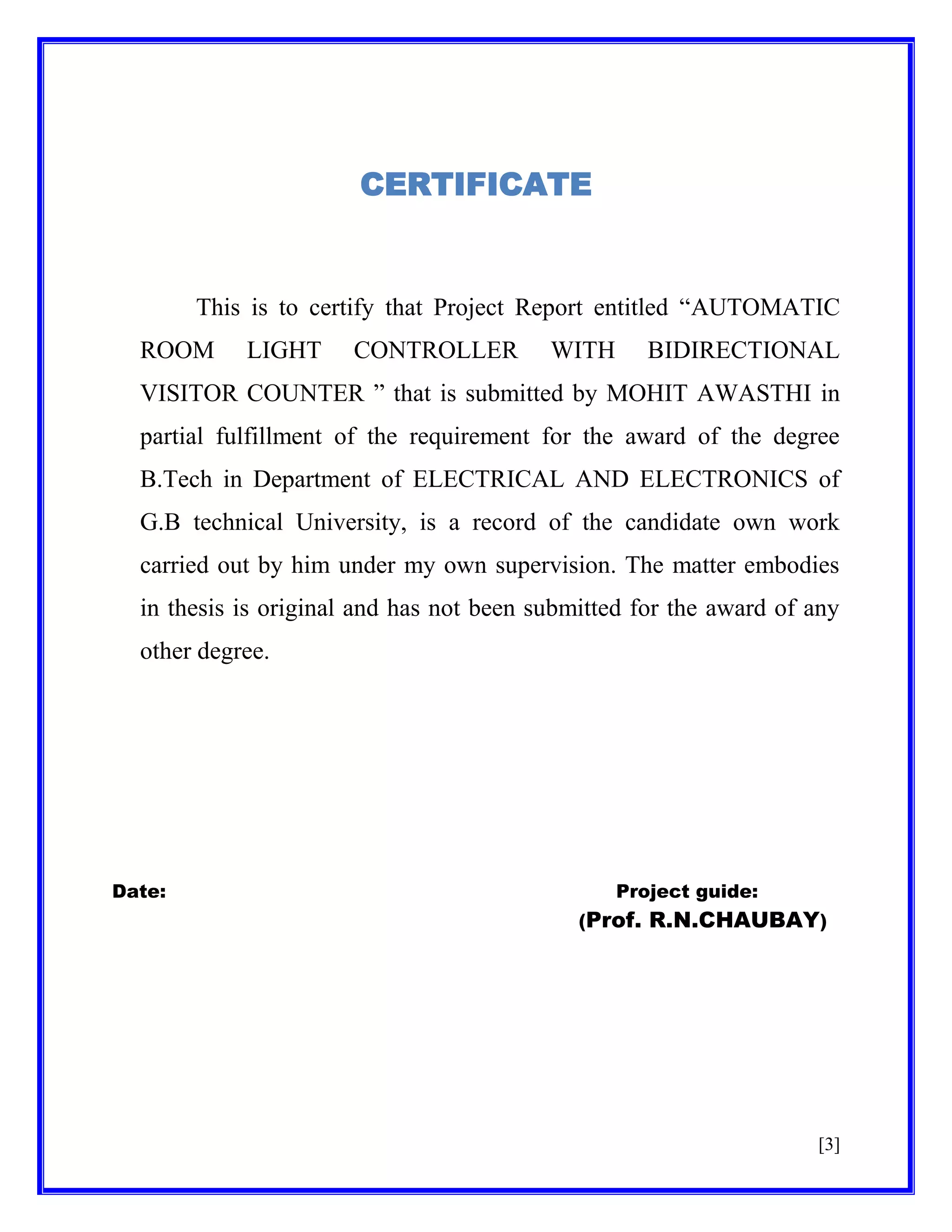 CERTIFICATE

This is to certify that Project Report entitled ―AUTOMATIC
ROOM

LIGHT

CONTROLLER

WITH

BIDIRECTIONAL

VISITOR COUNTER ‖ that is submitted by MOHIT AWASTHI in
partial fulfillment of the requirement for the award of the degree
B.Tech in Department of ELECTRICAL AND ELECTRONICS of
G.B technical University, is a record of the candidate own work
carried out by him under my own supervision. The matter embodies
in thesis is original and has not been submitted for the award of any
other degree.

Date:

Project guide:
(Prof. R.N.CHAUBAY)

[3]

 
