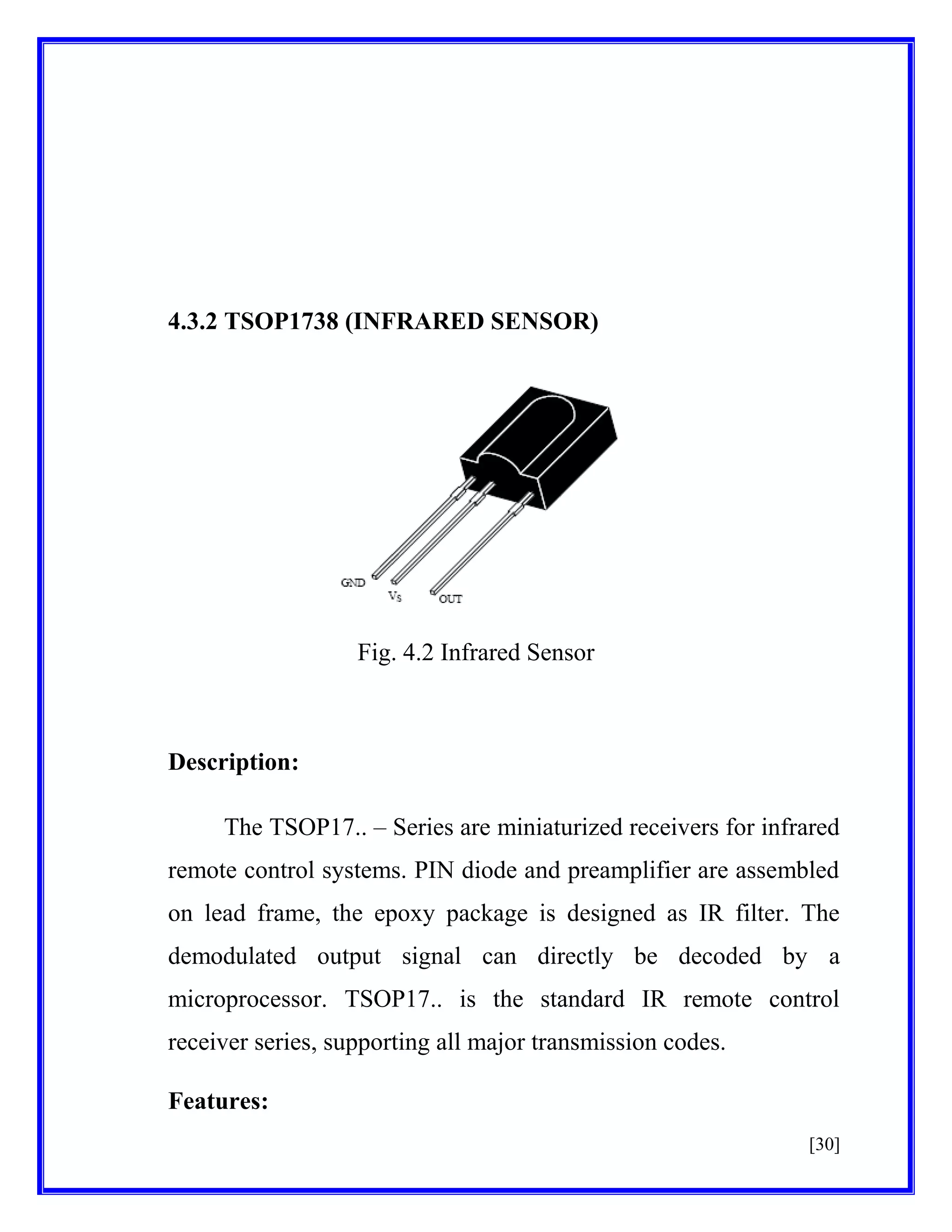 4.3.2 TSOP1738 (INFRARED SENSOR)

Fig. 4.2 Infrared Sensor

Description:
The TSOP17.. – Series are miniaturized receivers for infrared
remote control systems. PIN diode and preamplifier are assembled
on lead frame, the epoxy package is designed as IR filter. The
demodulated output signal can directly be decoded by a
microprocessor. TSOP17.. is the standard IR remote control
receiver series, supporting all major transmission codes.
Features:
[30]

 