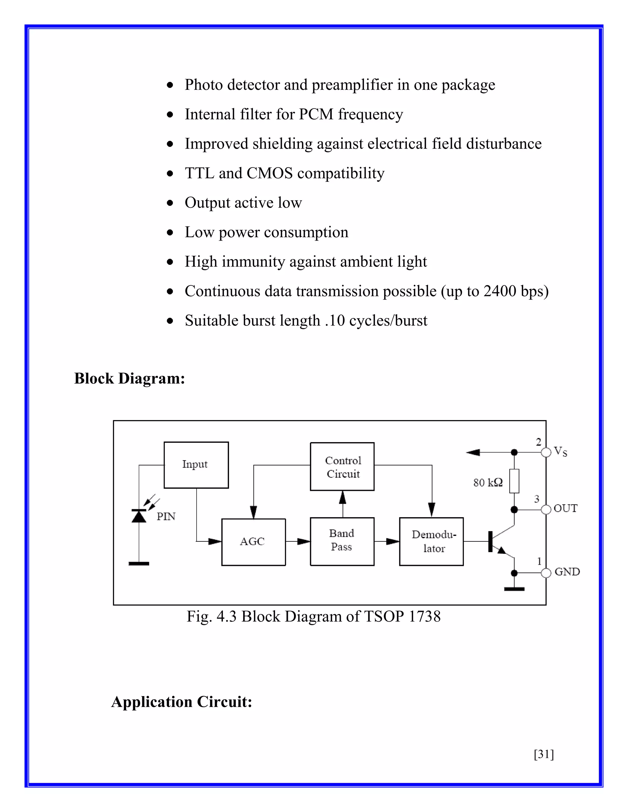 Photo detector and preamplifier in one package
Internal filter for PCM frequency
Improved shielding against electrical field disturbance
TTL and CMOS compatibility
Output active low
Low power consumption
High immunity against ambient light
Continuous data transmission possible (up to 2400 bps)
Suitable burst length .10 cycles/burst

Block Diagram:

Fig. 4.3 Block Diagram of TSOP 1738

Application Circuit:
[31]

 