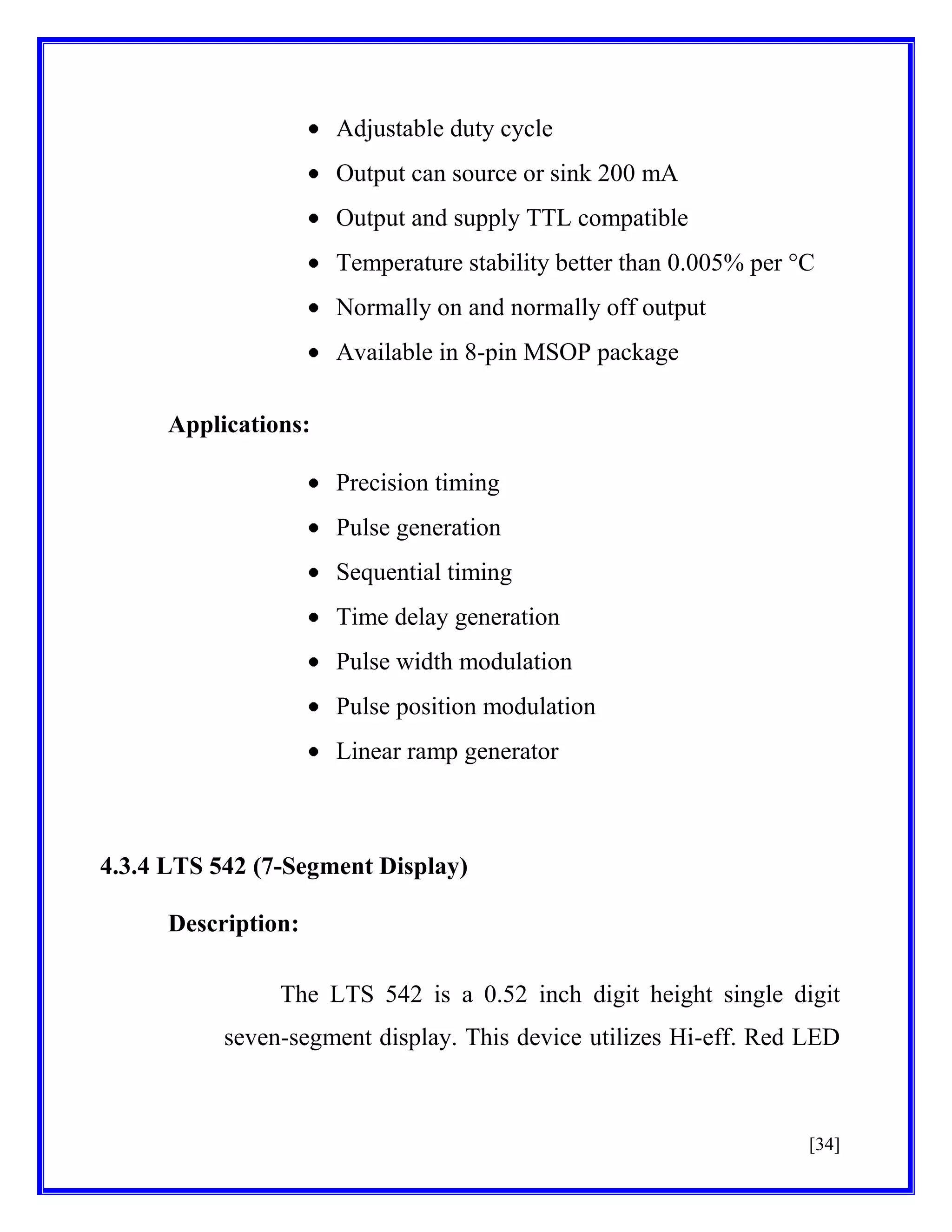 Adjustable duty cycle
Output can source or sink 200 mA
Output and supply TTL compatible
Temperature stability better than 0.005% per °C
Normally on and normally off output
Available in 8-pin MSOP package
Applications:
Precision timing
Pulse generation
Sequential timing
Time delay generation
Pulse width modulation
Pulse position modulation
Linear ramp generator

4.3.4 LTS 542 (7-Segment Display)
Description:
The LTS 542 is a 0.52 inch digit height single digit
seven-segment display. This device utilizes Hi-eff. Red LED

[34]

 