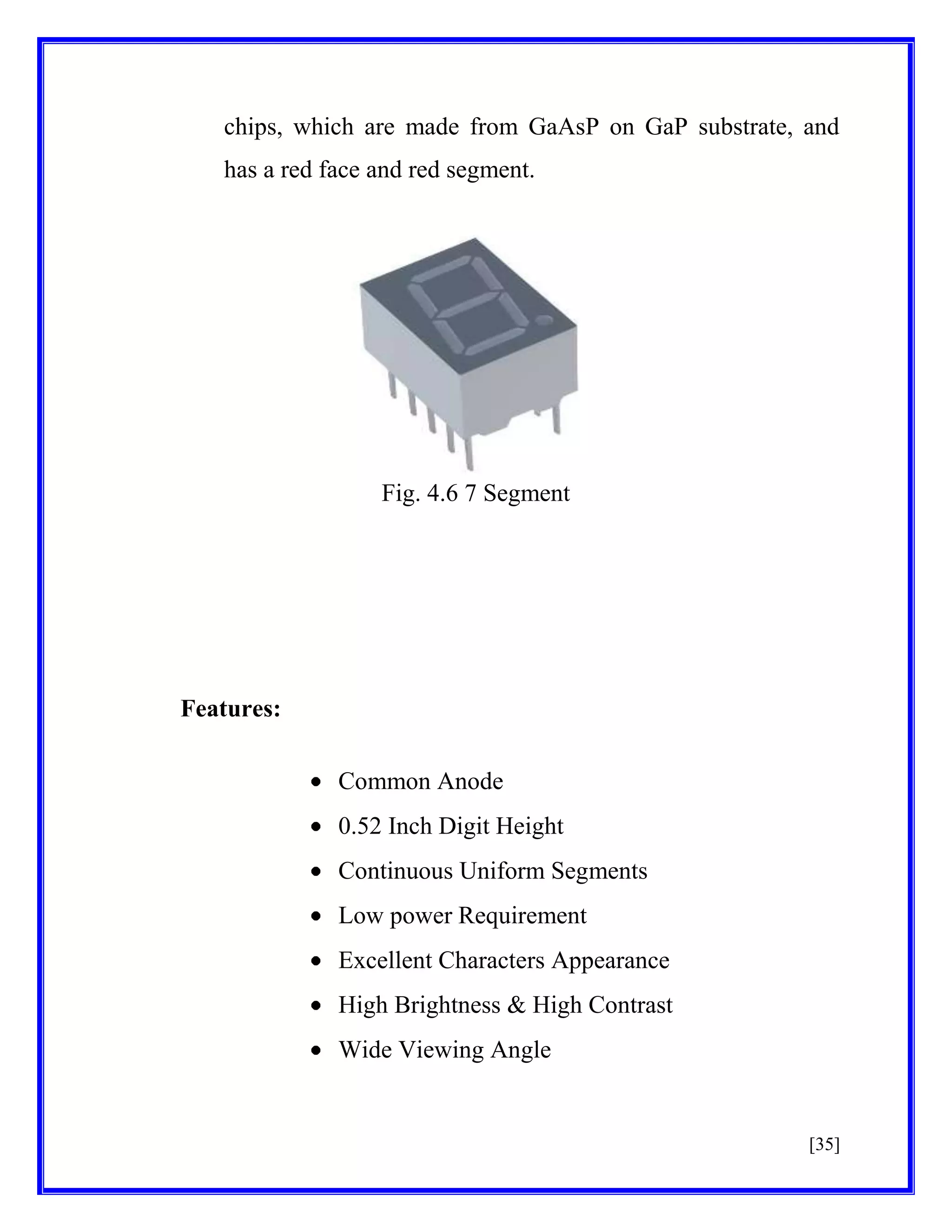 chips, which are made from GaAsP on GaP substrate, and
has a red face and red segment.

Fig. 4.6 7 Segment

Features:
Common Anode
0.52 Inch Digit Height
Continuous Uniform Segments
Low power Requirement
Excellent Characters Appearance
High Brightness & High Contrast
Wide Viewing Angle

[35]

 