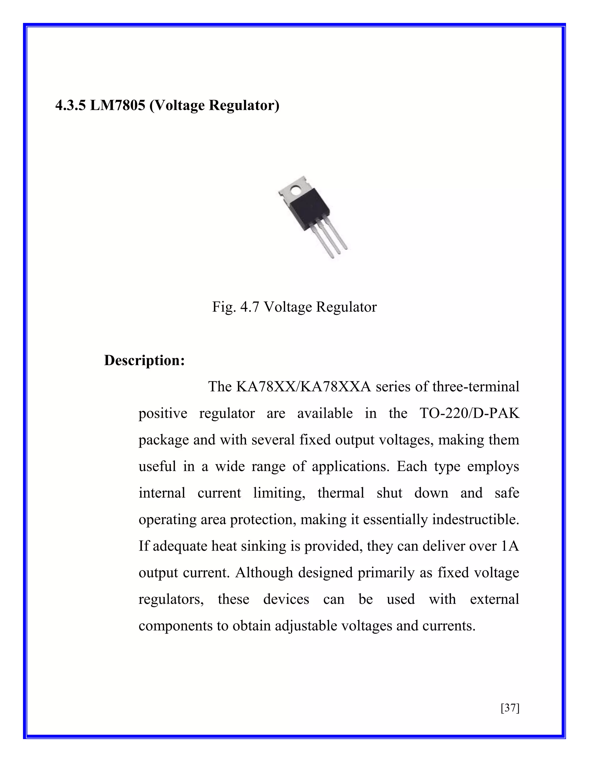 4.3.5 LM7805 (Voltage Regulator)

Fig. 4.7 Voltage Regulator

Description:
The KA78XX/KA78XXA series of three-terminal
positive regulator are available in the TO-220/D-PAK
package and with several fixed output voltages, making them
useful in a wide range of applications. Each type employs
internal current limiting, thermal shut down and safe
operating area protection, making it essentially indestructible.
If adequate heat sinking is provided, they can deliver over 1A
output current. Although designed primarily as fixed voltage
regulators, these devices can be used with external
components to obtain adjustable voltages and currents.

[37]

 