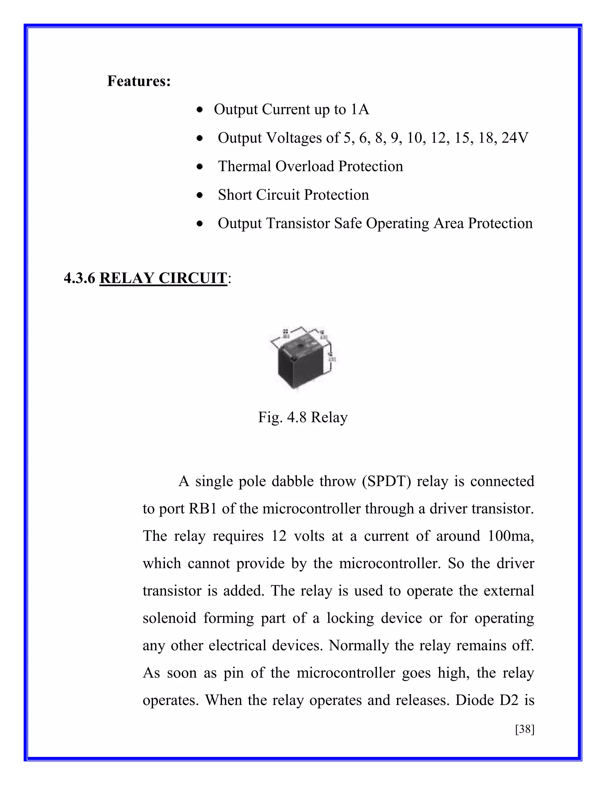 Features:
Output Current up to 1A
Output Voltages of 5, 6, 8, 9, 10, 12, 15, 18, 24V
Thermal Overload Protection
Short Circuit Protection
Output Transistor Safe Operating Area Protection

4.3.6 RELAY CIRCUIT:

Fig. 4.8 Relay

A single pole dabble throw (SPDT) relay is connected
to port RB1 of the microcontroller through a driver transistor.
The relay requires 12 volts at a current of around 100ma,
which cannot provide by the microcontroller. So the driver
transistor is added. The relay is used to operate the external
solenoid forming part of a locking device or for operating
any other electrical devices. Normally the relay remains off.
As soon as pin of the microcontroller goes high, the relay
operates. When the relay operates and releases. Diode D2 is
[38]

 