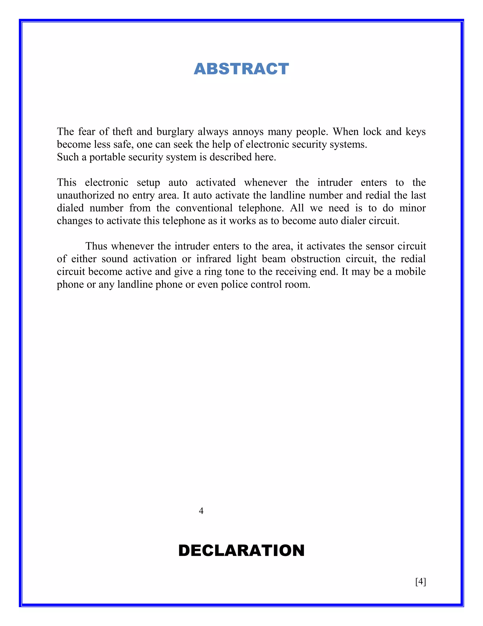 ABSTRACT

The fear of theft and burglary always annoys many people. When lock and keys
become less safe, one can seek the help of electronic security systems.
Such a portable security system is described here.
This electronic setup auto activated whenever the intruder enters to the
unauthorized no entry area. It auto activate the landline number and redial the last
dialed number from the conventional telephone. All we need is to do minor
changes to activate this telephone as it works as to become auto dialer circuit.
Thus whenever the intruder enters to the area, it activates the sensor circuit
of either sound activation or infrared light beam obstruction circuit, the redial
circuit become active and give a ring tone to the receiving end. It may be a mobile
phone or any landline phone or even police control room.

4

DECLARATION
[4]

 