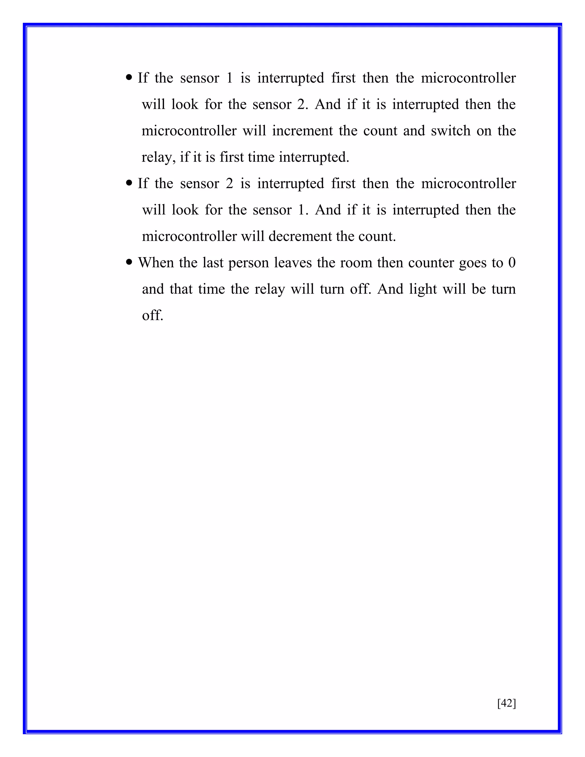  If the sensor 1 is interrupted first then the microcontroller
will look for the sensor 2. And if it is interrupted then the
microcontroller will increment the count and switch on the
relay, if it is first time interrupted.
 If the sensor 2 is interrupted first then the microcontroller
will look for the sensor 1. And if it is interrupted then the
microcontroller will decrement the count.
 When the last person leaves the room then counter goes to 0
and that time the relay will turn off. And light will be turn
off.

[42]

 