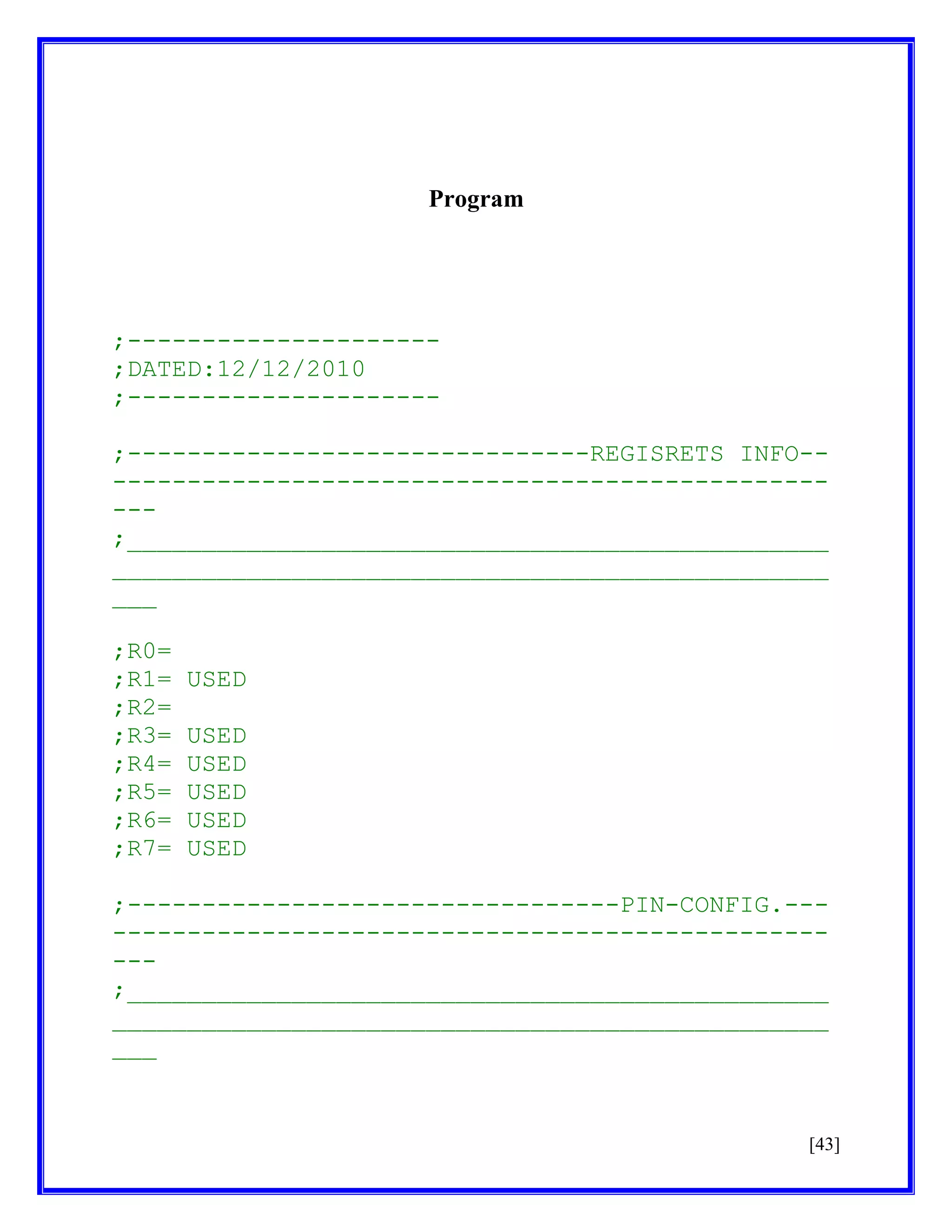 Program

;--------------------;DATED:12/12/2010
;--------------------;-------------------------------REGISRETS INFO--------------------------------------------------;_______________________________________________
________________________________________________
___
;R0=
;R1=
;R2=
;R3=
;R4=
;R5=
;R6=
;R7=

USED
USED
USED
USED
USED
USED

;---------------------------------PIN-CONFIG.---------------------------------------------------;_______________________________________________
________________________________________________
___

[43]

 
