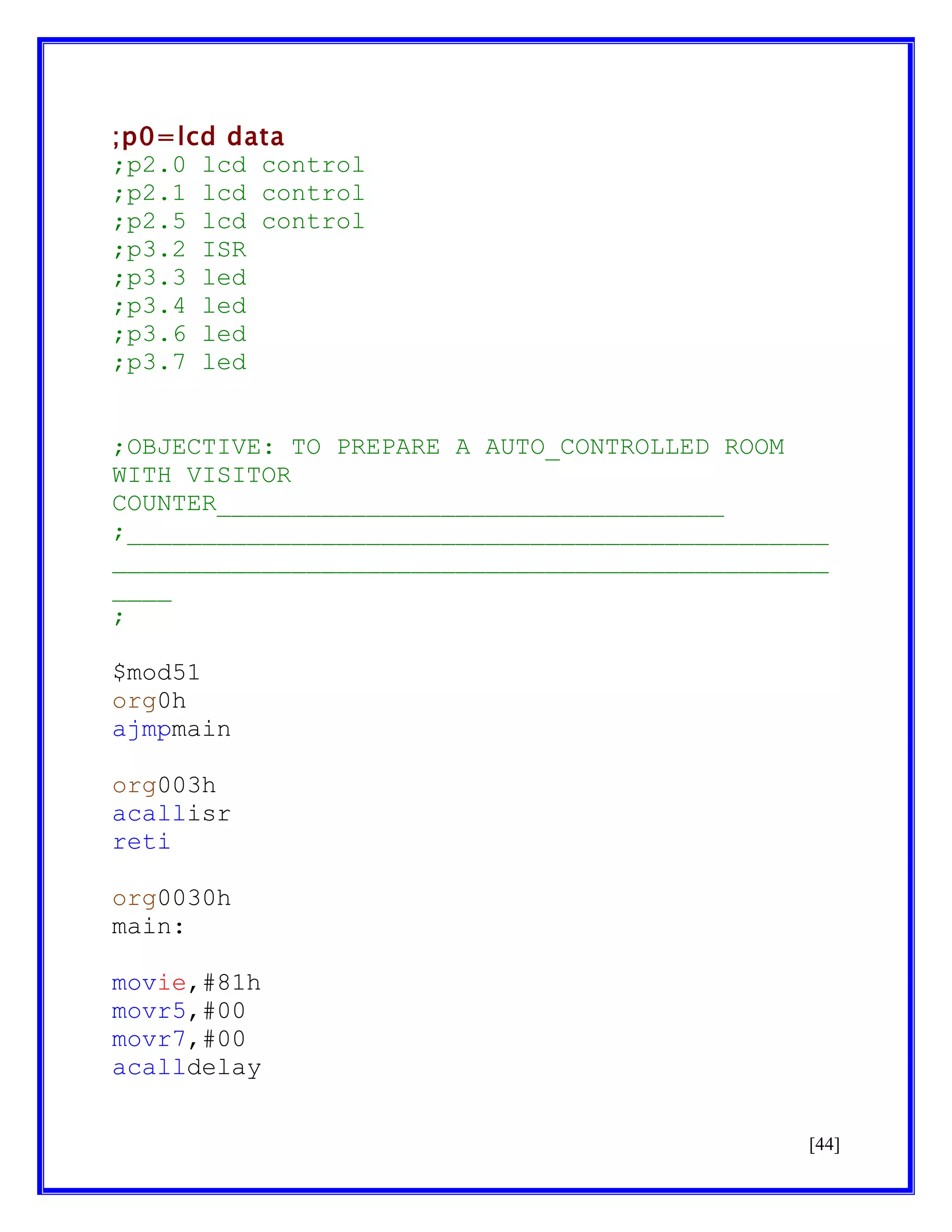 ;p0=lcd data
;p2.0 lcd control
;p2.1 lcd control
;p2.5 lcd control
;p3.2 ISR
;p3.3 led
;p3.4 led
;p3.6 led
;p3.7 led
;OBJECTIVE: TO PREPARE A AUTO_CONTROLLED ROOM
WITH VISITOR
COUNTER__________________________________
;_______________________________________________
________________________________________________
____
;
$mod51
org0h
ajmpmain
org003h
acallisr
reti
org0030h
main:
movie,#81h
movr5,#00
movr7,#00
acalldelay
[44]

 