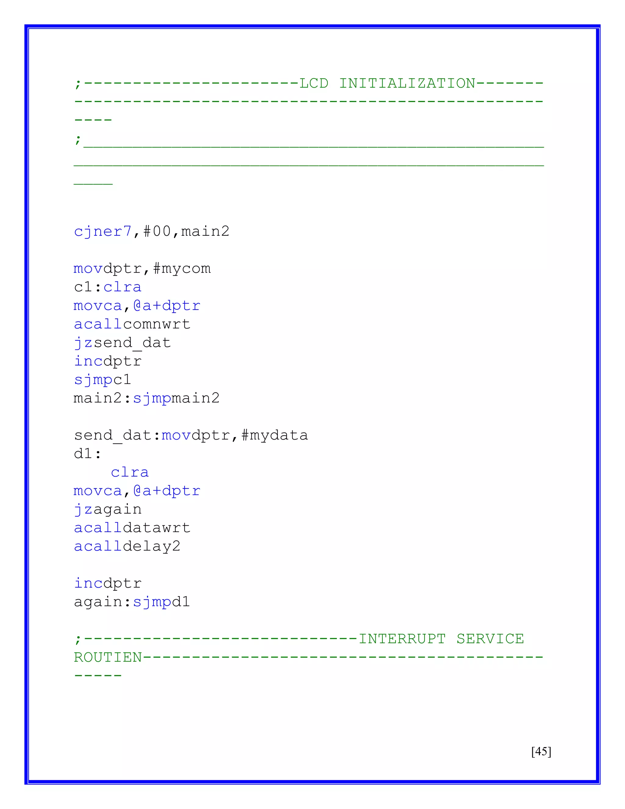 ;----------------------LCD INITIALIZATION--------------------------------------------------------;_______________________________________________
________________________________________________
____
cjner7,#00,main2
movdptr,#mycom
c1:clra
movca,@a+dptr
acallcomnwrt
jzsend_dat
incdptr
sjmpc1
main2:sjmpmain2
send_dat:movdptr,#mydata
d1:
clra
movca,@a+dptr
jzagain
acalldatawrt
acalldelay2
incdptr
again:sjmpd1
;----------------------------INTERRUPT SERVICE
ROUTIEN---------------------------------------------

[45]

 